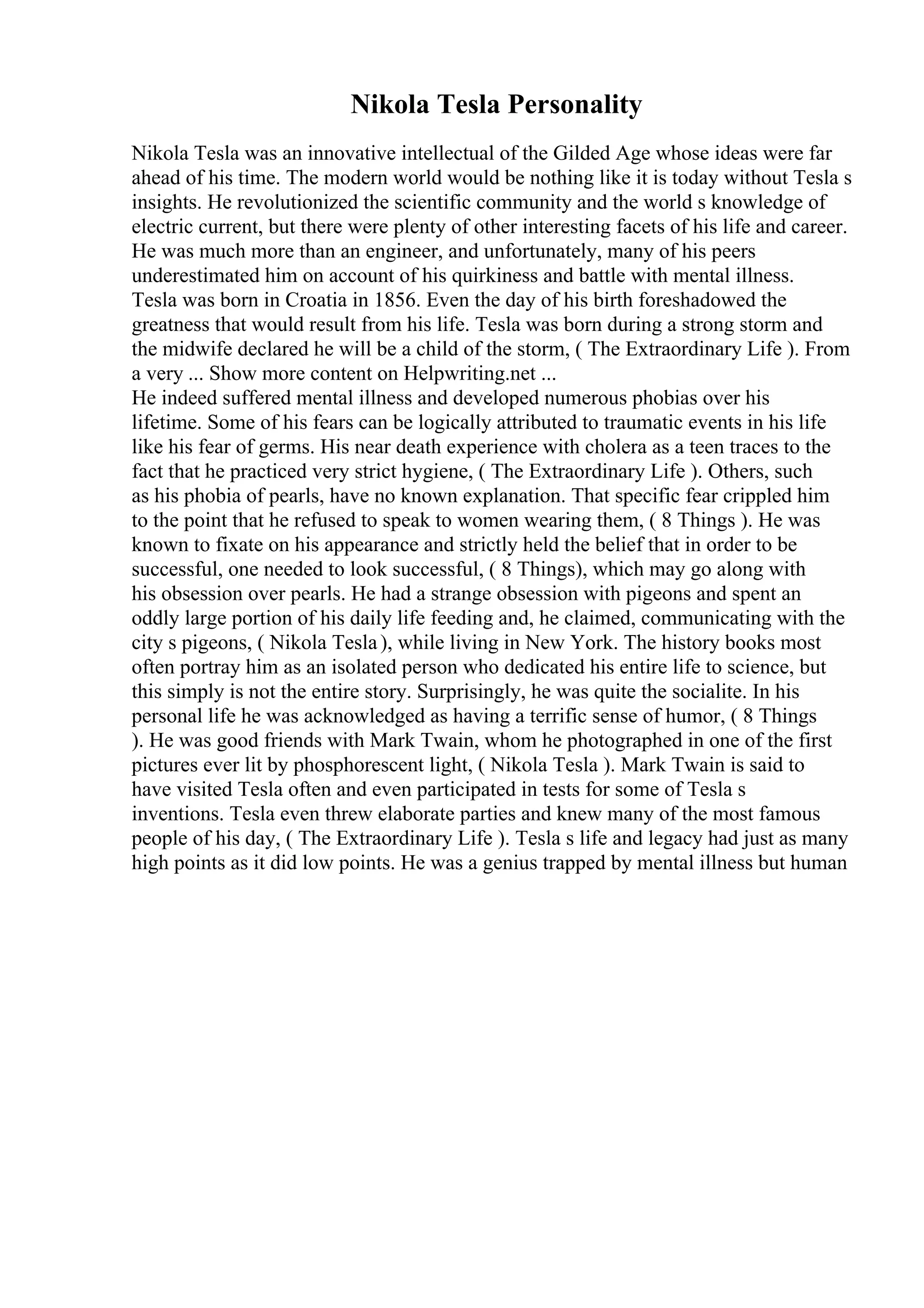 Nikola Tesla Personality
Nikola Tesla was an innovative intellectual of the Gilded Age whose ideas were far
ahead of his time. The modern world would be nothing like it is today without Tesla s
insights. He revolutionized the scientific community and the world s knowledge of
electric current, but there were plenty of other interesting facets of his life and career.
He was much more than an engineer, and unfortunately, many of his peers
underestimated him on account of his quirkiness and battle with mental illness.
Tesla was born in Croatia in 1856. Even the day of his birth foreshadowed the
greatness that would result from his life. Tesla was born during a strong storm and
the midwife declared he will be a child of the storm, ( The Extraordinary Life ). From
a very ... Show more content on Helpwriting.net ...
He indeed suffered mental illness and developed numerous phobias over his
lifetime. Some of his fears can be logically attributed to traumatic events in his life
like his fear of germs. His near death experience with cholera as a teen traces to the
fact that he practiced very strict hygiene, ( The Extraordinary Life ). Others, such
as his phobia of pearls, have no known explanation. That specific fear crippled him
to the point that he refused to speak to women wearing them, ( 8 Things ). He was
known to fixate on his appearance and strictly held the belief that in order to be
successful, one needed to look successful, ( 8 Things), which may go along with
his obsession over pearls. He had a strange obsession with pigeons and spent an
oddly large portion of his daily life feeding and, he claimed, communicating with the
city s pigeons, ( Nikola Tesla), while living in New York. The history books most
often portray him as an isolated person who dedicated his entire life to science, but
this simply is not the entire story. Surprisingly, he was quite the socialite. In his
personal life he was acknowledged as having a terrific sense of humor, ( 8 Things
). He was good friends with Mark Twain, whom he photographed in one of the first
pictures ever lit by phosphorescent light, ( Nikola Tesla ). Mark Twain is said to
have visited Tesla often and even participated in tests for some of Tesla s
inventions. Tesla even threw elaborate parties and knew many of the most famous
people of his day, ( The Extraordinary Life ). Tesla s life and legacy had just as many
high points as it did low points. He was a genius trapped by mental illness but human
 