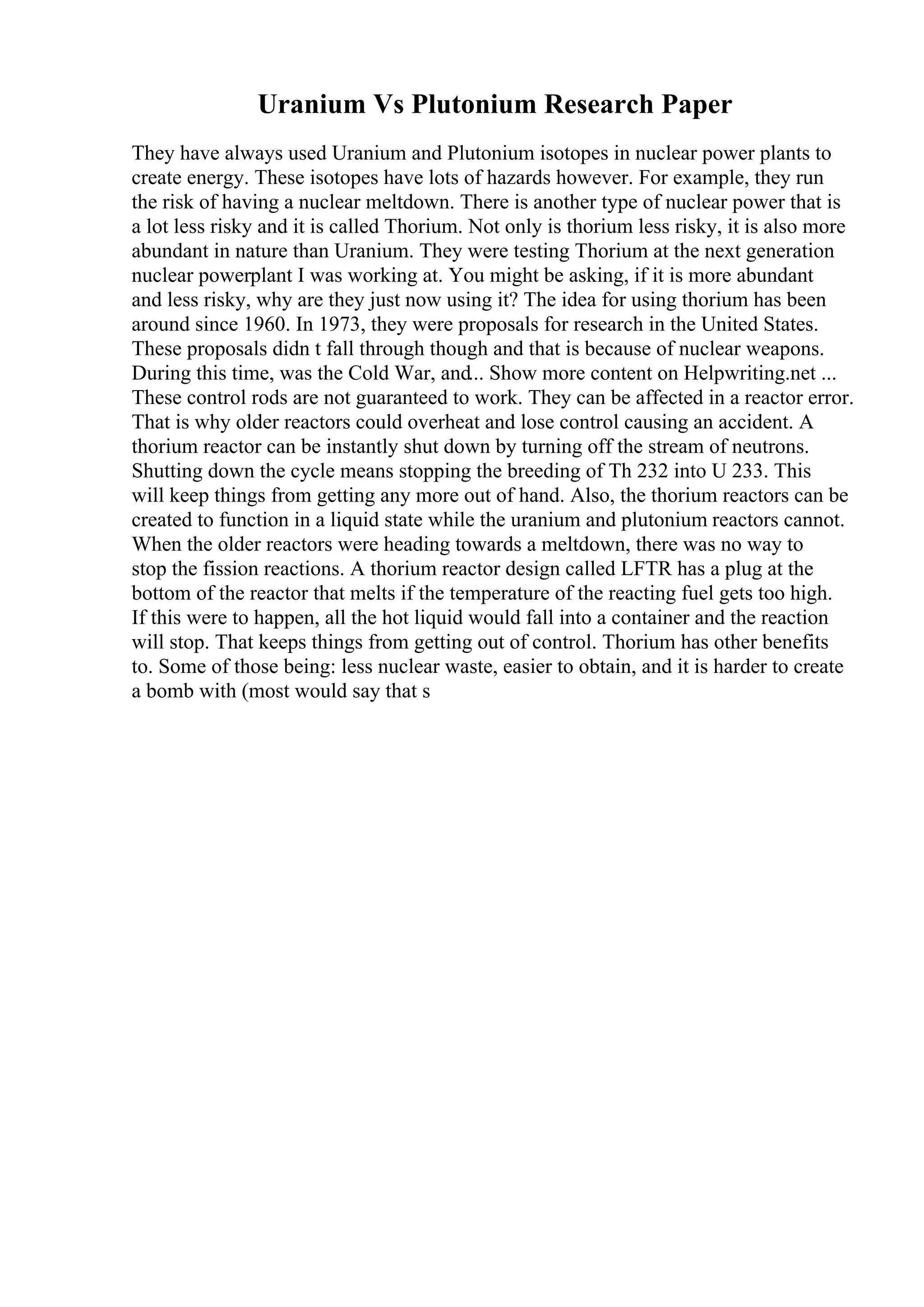 Uranium Vs Plutonium Research Paper
They have always used Uranium and Plutonium isotopes in nuclear power plants to
create energy. These isotopes have lots of hazards however. For example, they run
the risk of having a nuclear meltdown. There is another type of nuclear power that is
a lot less risky and it is called Thorium. Not only is thorium less risky, it is also more
abundant in nature than Uranium. They were testing Thorium at the next generation
nuclear powerplant I was working at. You might be asking, if it is more abundant
and less risky, why are they just now using it? The idea for using thorium has been
around since 1960. In 1973, they were proposals for research in the United States.
These proposals didn t fall through though and that is because of nuclear weapons.
During this time, was the Cold War, and... Show more content on Helpwriting.net ...
These control rods are not guaranteed to work. They can be affected in a reactor error.
That is why older reactors could overheat and lose control causing an accident. A
thorium reactor can be instantly shut down by turning off the stream of neutrons.
Shutting down the cycle means stopping the breeding of Th 232 into U 233. This
will keep things from getting any more out of hand. Also, the thorium reactors can be
created to function in a liquid state while the uranium and plutonium reactors cannot.
When the older reactors were heading towards a meltdown, there was no way to
stop the fission reactions. A thorium reactor design called LFTR has a plug at the
bottom of the reactor that melts if the temperature of the reacting fuel gets too high.
If this were to happen, all the hot liquid would fall into a container and the reaction
will stop. That keeps things from getting out of control. Thorium has other benefits
to. Some of those being: less nuclear waste, easier to obtain, and it is harder to create
a bomb with (most would say that s
 