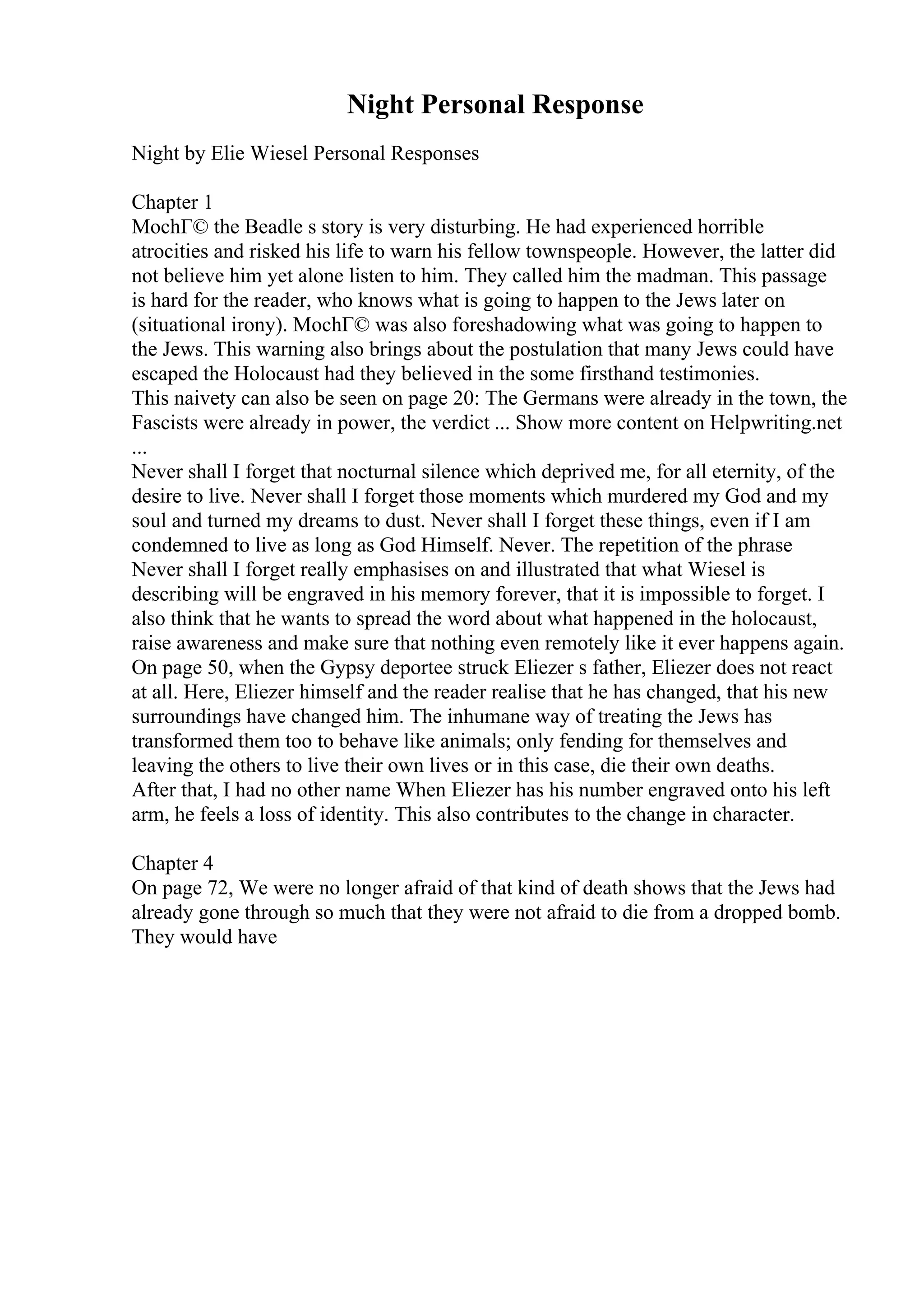 Night Personal Response
Night by Elie Wiesel Personal Responses
Chapter 1
MochГ© the Beadle s story is very disturbing. He had experienced horrible
atrocities and risked his life to warn his fellow townspeople. However, the latter did
not believe him yet alone listen to him. They called him the madman. This passage
is hard for the reader, who knows what is going to happen to the Jews later on
(situational irony). MochГ© was also foreshadowing what was going to happen to
the Jews. This warning also brings about the postulation that many Jews could have
escaped the Holocaust had they believed in the some firsthand testimonies.
This naivety can also be seen on page 20: The Germans were already in the town, the
Fascists were already in power, the verdict ... Show more content on Helpwriting.net
...
Never shall I forget that nocturnal silence which deprived me, for all eternity, of the
desire to live. Never shall I forget those moments which murdered my God and my
soul and turned my dreams to dust. Never shall I forget these things, even if I am
condemned to live as long as God Himself. Never. The repetition of the phrase
Never shall I forget really emphasises on and illustrated that what Wiesel is
describing will be engraved in his memory forever, that it is impossible to forget. I
also think that he wants to spread the word about what happened in the holocaust,
raise awareness and make sure that nothing even remotely like it ever happens again.
On page 50, when the Gypsy deportee struck Eliezer s father, Eliezer does not react
at all. Here, Eliezer himself and the reader realise that he has changed, that his new
surroundings have changed him. The inhumane way of treating the Jews has
transformed them too to behave like animals; only fending for themselves and
leaving the others to live their own lives or in this case, die their own deaths.
After that, I had no other name When Eliezer has his number engraved onto his left
arm, he feels a loss of identity. This also contributes to the change in character.
Chapter 4
On page 72, We were no longer afraid of that kind of death shows that the Jews had
already gone through so much that they were not afraid to die from a dropped bomb.
They would have
 