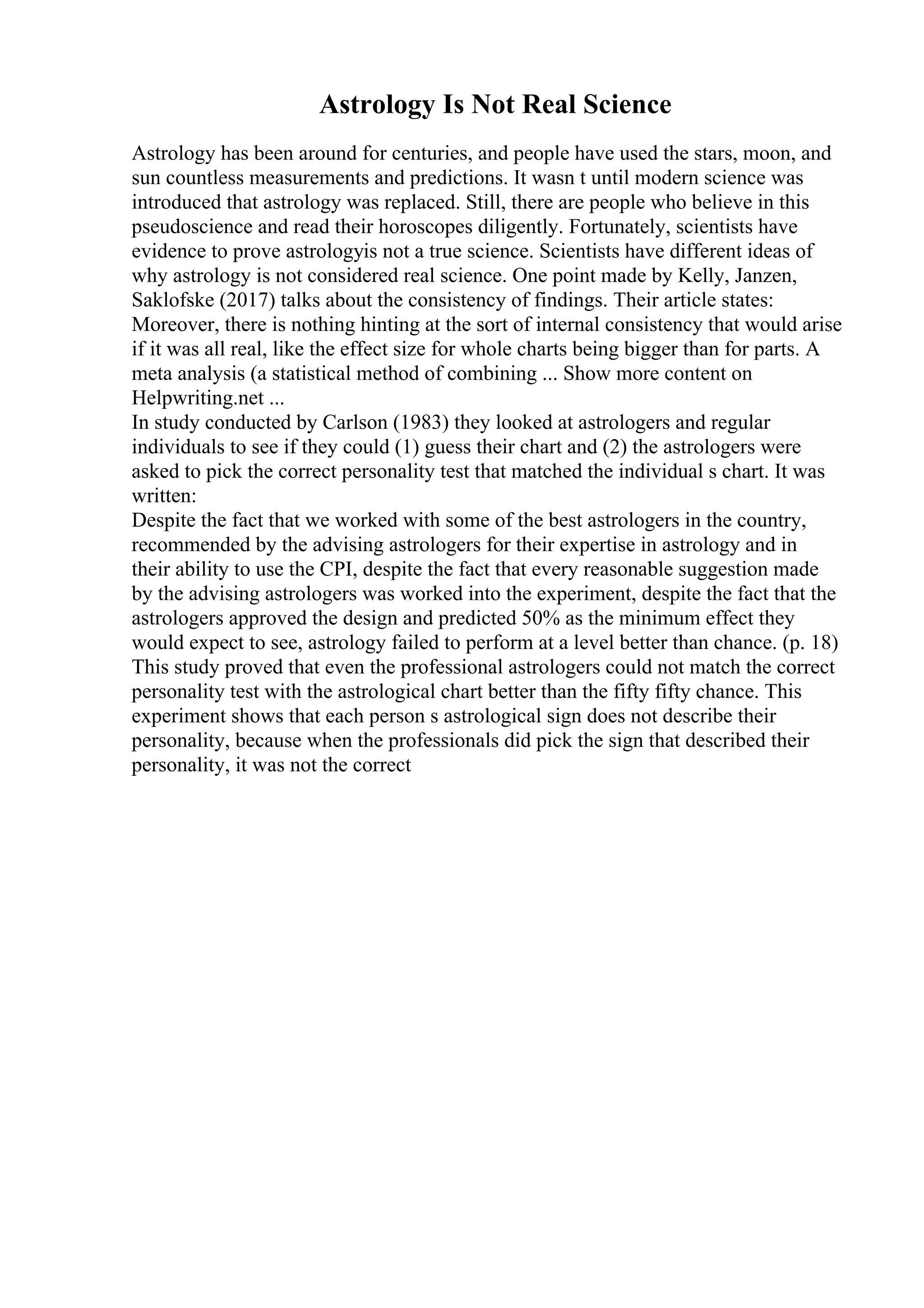 Astrology Is Not Real Science
Astrology has been around for centuries, and people have used the stars, moon, and
sun countless measurements and predictions. It wasn t until modern science was
introduced that astrology was replaced. Still, there are people who believe in this
pseudoscience and read their horoscopes diligently. Fortunately, scientists have
evidence to prove astrologyis not a true science. Scientists have different ideas of
why astrology is not considered real science. One point made by Kelly, Janzen,
Saklofske (2017) talks about the consistency of findings. Their article states:
Moreover, there is nothing hinting at the sort of internal consistency that would arise
if it was all real, like the effect size for whole charts being bigger than for parts. A
meta analysis (a statistical method of combining ... Show more content on
Helpwriting.net ...
In study conducted by Carlson (1983) they looked at astrologers and regular
individuals to see if they could (1) guess their chart and (2) the astrologers were
asked to pick the correct personality test that matched the individual s chart. It was
written:
Despite the fact that we worked with some of the best astrologers in the country,
recommended by the advising astrologers for their expertise in astrology and in
their ability to use the CPI, despite the fact that every reasonable suggestion made
by the advising astrologers was worked into the experiment, despite the fact that the
astrologers approved the design and predicted 50% as the minimum effect they
would expect to see, astrology failed to perform at a level better than chance. (p. 18)
This study proved that even the professional astrologers could not match the correct
personality test with the astrological chart better than the fifty fifty chance. This
experiment shows that each person s astrological sign does not describe their
personality, because when the professionals did pick the sign that described their
personality, it was not the correct
 