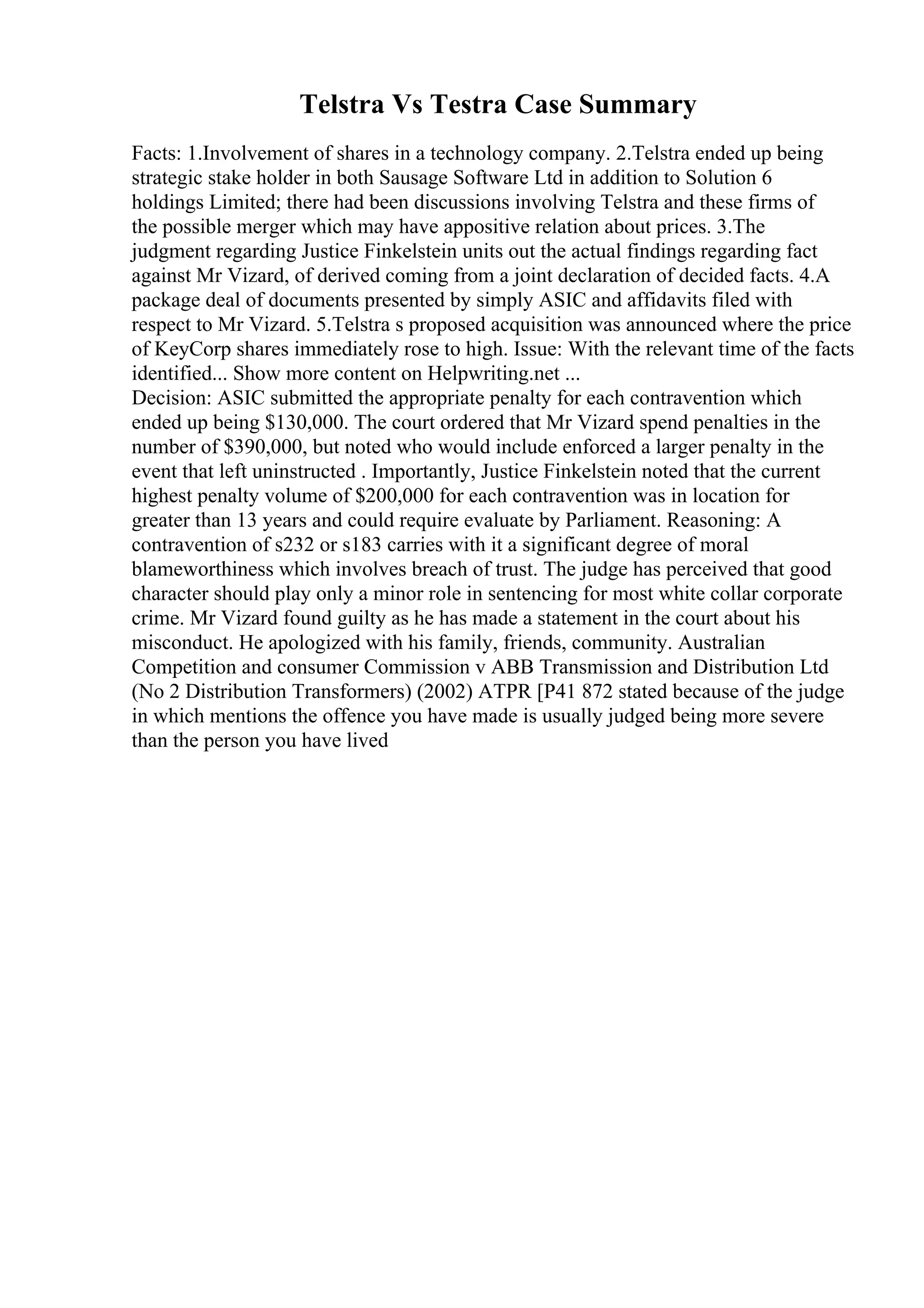 Telstra Vs Testra Case Summary
Facts: 1.Involvement of shares in a technology company. 2.Telstra ended up being
strategic stake holder in both Sausage Software Ltd in addition to Solution 6
holdings Limited; there had been discussions involving Telstra and these firms of
the possible merger which may have appositive relation about prices. 3.The
judgment regarding Justice Finkelstein units out the actual findings regarding fact
against Mr Vizard, of derived coming from a joint declaration of decided facts. 4.A
package deal of documents presented by simply ASIC and affidavits filed with
respect to Mr Vizard. 5.Telstra s proposed acquisition was announced where the price
of KeyCorp shares immediately rose to high. Issue: With the relevant time of the facts
identified... Show more content on Helpwriting.net ...
Decision: ASIC submitted the appropriate penalty for each contravention which
ended up being $130,000. The court ordered that Mr Vizard spend penalties in the
number of $390,000, but noted who would include enforced a larger penalty in the
event that left uninstructed . Importantly, Justice Finkelstein noted that the current
highest penalty volume of $200,000 for each contravention was in location for
greater than 13 years and could require evaluate by Parliament. Reasoning: A
contravention of s232 or s183 carries with it a significant degree of moral
blameworthiness which involves breach of trust. The judge has perceived that good
character should play only a minor role in sentencing for most white collar corporate
crime. Mr Vizard found guilty as he has made a statement in the court about his
misconduct. He apologized with his family, friends, community. Australian
Competition and consumer Commission v ABB Transmission and Distribution Ltd
(No 2 Distribution Transformers) (2002) ATPR [P41 872 stated because of the judge
in which mentions the offence you have made is usually judged being more severe
than the person you have lived
 