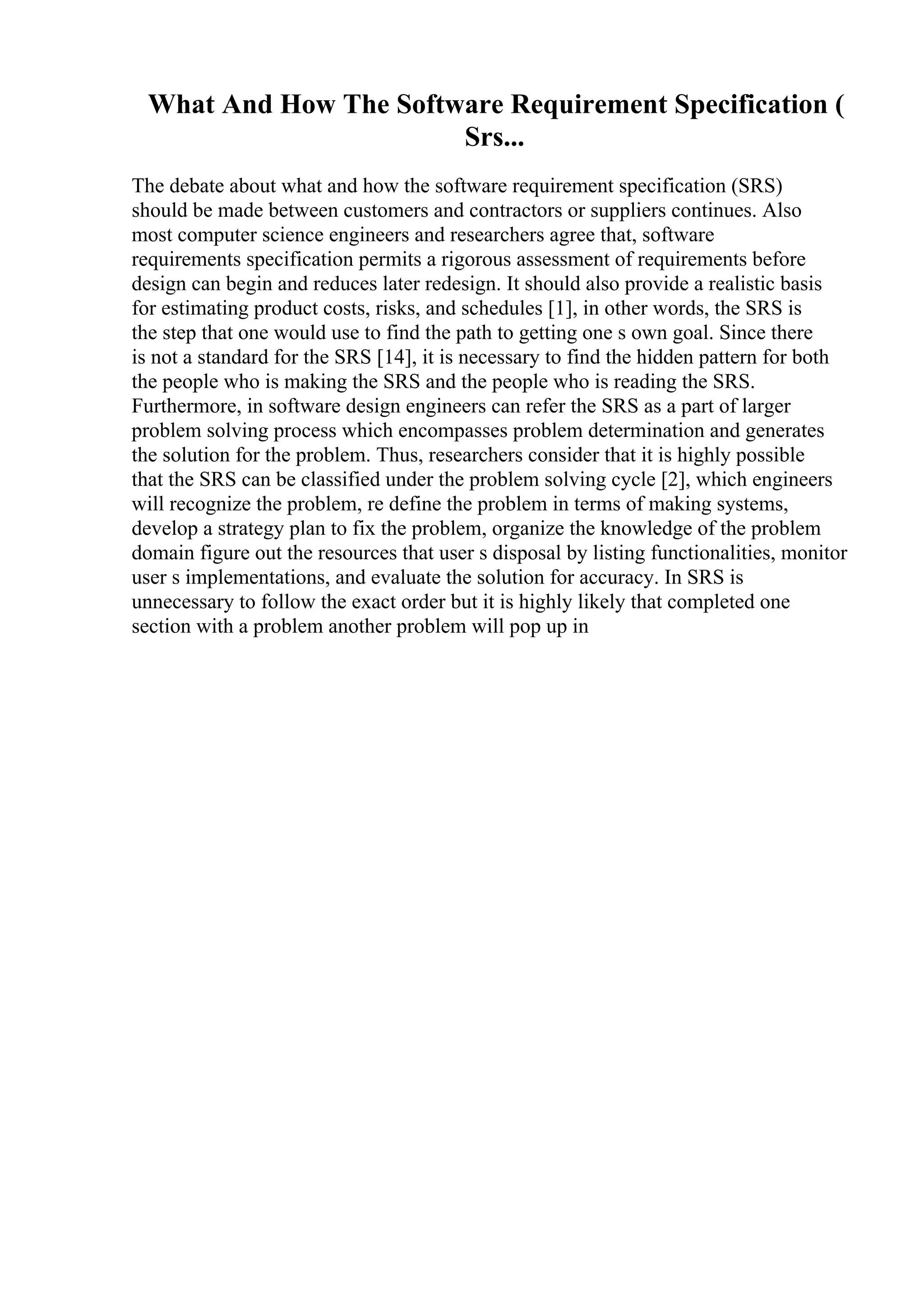 What And How The Software Requirement Specification (
Srs...
The debate about what and how the software requirement specification (SRS)
should be made between customers and contractors or suppliers continues. Also
most computer science engineers and researchers agree that, software
requirements specification permits a rigorous assessment of requirements before
design can begin and reduces later redesign. It should also provide a realistic basis
for estimating product costs, risks, and schedules [1], in other words, the SRS is
the step that one would use to find the path to getting one s own goal. Since there
is not a standard for the SRS [14], it is necessary to find the hidden pattern for both
the people who is making the SRS and the people who is reading the SRS.
Furthermore, in software design engineers can refer the SRS as a part of larger
problem solving process which encompasses problem determination and generates
the solution for the problem. Thus, researchers consider that it is highly possible
that the SRS can be classified under the problem solving cycle [2], which engineers
will recognize the problem, re define the problem in terms of making systems,
develop a strategy plan to fix the problem, organize the knowledge of the problem
domain figure out the resources that user s disposal by listing functionalities, monitor
user s implementations, and evaluate the solution for accuracy. In SRS is
unnecessary to follow the exact order but it is highly likely that completed one
section with a problem another problem will pop up in
 
