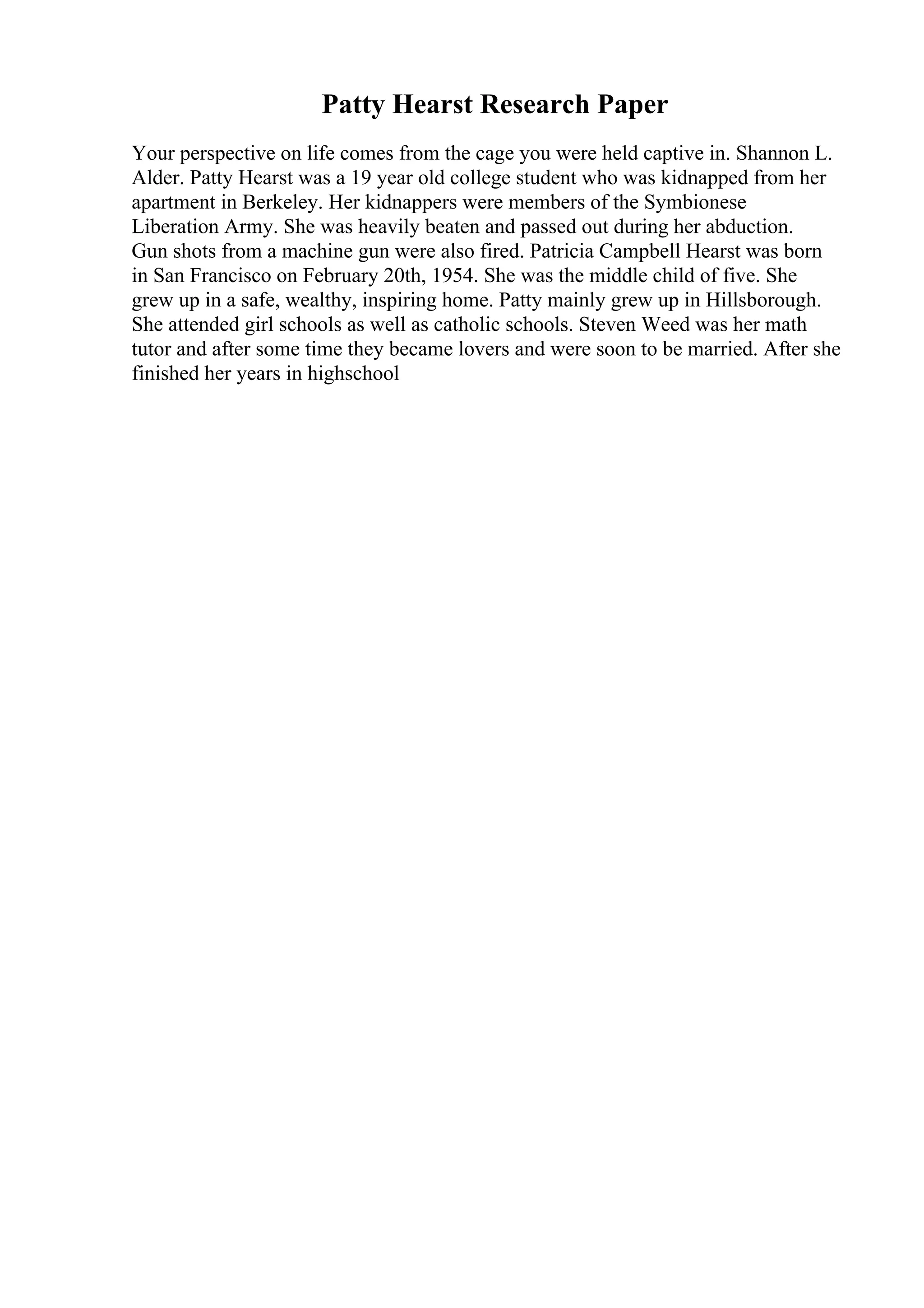 Patty Hearst Research Paper
Your perspective on life comes from the cage you were held captive in. Shannon L.
Alder. Patty Hearst was a 19 year old college student who was kidnapped from her
apartment in Berkeley. Her kidnappers were members of the Symbionese
Liberation Army. She was heavily beaten and passed out during her abduction.
Gun shots from a machine gun were also fired. Patricia Campbell Hearst was born
in San Francisco on February 20th, 1954. She was the middle child of five. She
grew up in a safe, wealthy, inspiring home. Patty mainly grew up in Hillsborough.
She attended girl schools as well as catholic schools. Steven Weed was her math
tutor and after some time they became lovers and were soon to be married. After she
finished her years in highschool
 