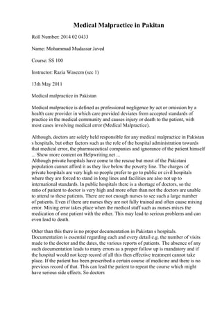 Medical Malpractice in Pakitan
Roll Number: 2014 02 0433
Name: Mohammad Mudassar Javed
Course: SS 100
Instructor: Razia Waseem (sec 1)
13th May 2011
Medical malpractice in Pakistan
Medical malpractice is defined as professional negligence by act or omission by a
health care provider in which care provided deviates from accepted standards of
practice in the medical community and causes injury or death to the patient, with
most cases involving medical error (Medical Malpractice).
Although, doctors are solely held responsible for any medical malpractice in Pakistan
s hospitals, but other factors such as the role of the hospital administration towards
that medical error, the pharmaceutical companies and ignorance of the patient himself
... Show more content on Helpwriting.net ...
Although private hospitals have come to the rescue but most of the Pakistani
population cannot afford it as they live below the poverty line. The charges of
private hospitals are very high so people prefer to go to public or civil hospitals
where they are forced to stand in long lines and facilities are also not up to
international standards. In public hospitals there is a shortage of doctors, so the
ratio of patient to doctor is very high and more often than not the doctors are unable
to attend to these patients. There are not enough nurses to see such a large number
of patients. Even if there are nurses they are not fully trained and often cause mixing
error. Mixing error takes place when the medical staff such as nurses mixes the
medication of one patient with the other. This may lead to serious problems and can
even lead to death.
Other than this there is no proper documentation in Pakistan s hospitals.
Documentation is essential regarding each and every detail e.g. the number of visits
made to the doctor and the dates, the various reports of patients. The absence of any
such documentation leads to many errors as a proper follow up is mandatory and if
the hospital would not keep record of all this then effective treatment cannot take
place. If the patient has been prescribed a certain course of medicine and there is no
previous record of that. This can lead the patient to repeat the course which might
have serious side effects. So doctors
 