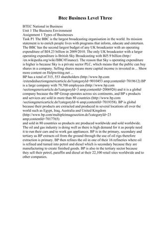 Btec Business Level Three
BTEC National in Business
Unit 1 The Business Environment
Assignment 1 Types of Businesses
Task P1 The BBC is the largest broadcasting organisation in the world. Its mission
statement is to enrich people lives with programs that inform, educate and entertain.
The BBC has the second largest budget of any UK broadcaster with an operating
expenditure of ВЈ4.23 billion in 2009/2010. The only UK broadcaster with a larger
operating expenditure is British Sky Broadcasting with ВЈ5.9 billion (http:/
/en.wikipedia.org/wiki/BBC#Finance). The reason that Sky s operating expenditure
is higher is because Sky is a private sector PLC, which means that the public can buy
shares in a company. Selling shares means more capital income is invested in ... Show
more content on Helpwriting.net ...
BP has a total of 315, 553 shareholders (http://www.bp.com
/extendedsectiongenericarticle.do?categoryId=9010453 amp;contentId=7019612) BP
is a large company with 79,700 employees (http://www.bp.com
/sectiongenericarticle.do?categoryId=3 amp;contentId=2006926) and it is a global
company because the BP Group operates across six continents, and BP s products
and services are sold in more than 80 countries (http://www.bp.com
/sectiongenericarticle.do?categoryId=6 amp;contentId=7019358). BP is global
because their products are extracted and produced in several locations all over the
world such as Egypt, Iraq, Australia and United Kingdom
(http://www.bp.com/multipleimagesection.do?categoryId=23
amp;contentId=7017765)
and sold in 80 countries so products are produced worldwide and sold worldwide.
The oil and gas industry is doing well as there is high demand for it as people need
it to run their cars and to work gas appliances. BP is in the primary, secondary and
tertiary as BP extracts oil from the ground through the use of oil rigs therefore
extraction is primary. BP then refines the oil in one of their 16 refineries where oil
is refined and turned into petrol and diesel which is secondary because they are
manufacturing to create finished goods. BP is also in the tertiary sector because
they sell their petrol, paraffin and diesel at their 22,100 retail sites worldwide and to
other companies.
 