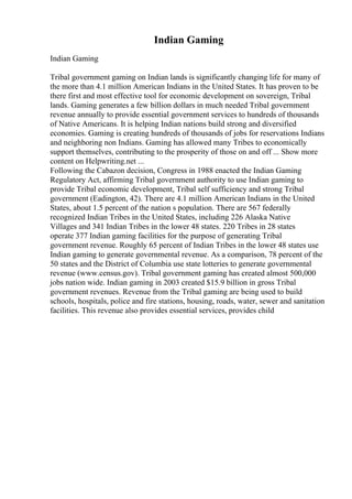 Indian Gaming
Indian Gaming
Tribal government gaming on Indian lands is significantly changing life for many of
the more than 4.1 million American Indians in the United States. It has proven to be
there first and most effective tool for economic development on sovereign, Tribal
lands. Gaming generates a few billion dollars in much needed Tribal government
revenue annually to provide essential government services to hundreds of thousands
of Native Americans. It is helping Indian nations build strong and diversified
economies. Gaming is creating hundreds of thousands of jobs for reservations Indians
and neighboring non Indians. Gaming has allowed many Tribes to economically
support themselves, contributing to the prosperity of those on and off ... Show more
content on Helpwriting.net ...
Following the Cabazon decision, Congress in 1988 enacted the Indian Gaming
Regulatory Act, affirming Tribal government authority to use Indian gaming to
provide Tribal economic development, Tribal self sufficiency and strong Tribal
government (Eadington, 42). There are 4.1 million American Indians in the United
States, about 1.5 percent of the nation s population. There are 567 federally
recognized Indian Tribes in the United States, including 226 Alaska Native
Villages and 341 Indian Tribes in the lower 48 states. 220 Tribes in 28 states
operate 377 Indian gaming facilities for the purpose of generating Tribal
government revenue. Roughly 65 percent of Indian Tribes in the lower 48 states use
Indian gaming to generate governmental revenue. As a comparison, 78 percent of the
50 states and the District of Columbia use state lotteries to generate governmental
revenue (www.census.gov). Tribal government gaming has created almost 500,000
jobs nation wide. Indian gaming in 2003 created $15.9 billion in gross Tribal
government revenues. Revenue from the Tribal gaming are being used to build
schools, hospitals, police and fire stations, housing, roads, water, sewer and sanitation
facilities. This revenue also provides essential services, provides child
 