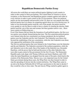 Republican Democratic Parties Essay
All across the world there are major political parties fighting in each country in
order to take control of their government. The United States of America is not an
exception, as the Democratic and Republican parties compete against each other in
every election in order to gain control of the US Government. These two political
parties are the most popular and powerful in the US, there are very popular that other
political parties have no chance on competing against these two in an election race. In
order to win electionsthe parties need the vote of the people, the parties need for
every gender to vote for them in order to have a chance in winning the election. Both
parties need the vote of the men and woman, but these genders tend to vote... Show
more content on Helpwriting.net ...
Even if the framers did not intent the formation of such political parties, the first ever
two parties were already formed during that time. The first somewhat political parties
were formed when the new constitution was being considered, the two political
parties were the Federalist and the Anti Federalist. The Federalist were those who
favored the establishing of the new constitution, while the Anti Federalist were those
who opposed the ratification of the constitution.
The first two political parties that were formed in the United States were the federalist
and the anti federalist. The federalist consisted of the northern population, while the
anti federalist were in the south. One of the leaders of the federalist was Alexander
Hamilton, with the power that he held and the power of the other federalist, they
were able to gain control of the government for the first 10 years. The Democratic
Republic party took shape with Thomas Jefferson and James Madison, until 1828
when the name Republican was dropped from the name of the party which lead to the
creation of the Democratic Party. Slavery was a very important issue for the United
States government during those years, the Whig Party was then formed in order to
stop the spreading of slavery into the western territories. The Whig Party came to
an end as the Kansas Nebraska bill of 1854 gave permission to the state to decide if
they would be a free or slave state. The anti slavery Whigs started to gather again in
 