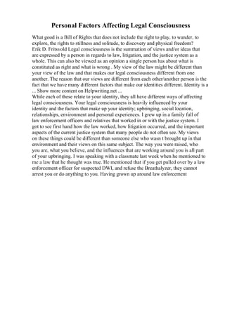 Personal Factors Affecting Legal Consciousness
What good is a Bill of Rights that does not include the right to play, to wander, to
explore, the rights to stillness and solitude, to discovery and physical freedom?
Erik D. Fritsvold Legal consciousness is the summation of views and/or ideas that
are expressed by a person in regards to law, litigation, and the justice system as a
whole. This can also be viewed as an opinion a single person has about what is
constituted as right and what is wrong . My view of the law might be different than
your view of the law and that makes our legal consciousness different from one
another. The reason that our views are different from each other/another person is the
fact that we have many different factors that make our identities different. Identity is a
... Show more content on Helpwriting.net ...
While each of these relate to your identity, they all have different ways of affecting
legal consciousness. Your legal consciousness is heavily influenced by your
identity and the factors that make up your identity; upbringing, social location,
relationships, environment and personal experiences. I grew up in a family full of
law enforcement officers and relatives that worked in or with the justice system. I
got to see first hand how the law worked, how litigation occurred, and the important
aspects of the current justice system that many people do not often see. My views
on these things could be different than someone else who wasn t brought up in that
environment and their views on this same subject. The way you were raised, who
you are, what you believe, and the influences that are working around you is all part
of your upbringing. I was speaking with a classmate last week when he mentioned to
me a law that he thought was true. He mentioned that if you get pulled over by a law
enforcement officer for suspected DWI, and refuse the Breathalyzer, they cannot
arrest you or do anything to you. Having grown up around law enforcement
 
