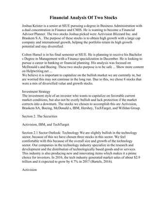 Financial Analysis Of Two Stocks
Joshua Keister is a senior at SIUE pursuing a degree in Business Administration with
a dual concentration in Finance and CMIS. He is wanting to become a Financial
Advisor/Planner. The two stocks Joshua picked were Activision Blizzard Inc. and
Braskem S.A.. The purpose of these stocks is to obtain high growth with a large cap
company and international growth, helping the portfolio retain its high growth
potential and stay diversified.
Colton Hamel is in his final semester at SIUE. He is planning to receive his Bachelor
s Degree in Management with a Finance specialization in December. He is looking to
pursue a career in banking or financial planning. His analysis was focused on
McDonald s and Boeing. These two stocks purpose is to be safe ... Show more content
on Helpwriting.net ...
We believe it is important to capitalize on the bullish market we are currently in, but
are worried this may not continue in the long run. Due to this, we chose 8 stocks that
were a mix of diversified value and growth stocks.
Investment Strategy
The investment style of an investor who wants to capitalize on favorable current
market conditions, but also not be overly bullish and lack protection if the market
corrects into a downturn. The stocks we chosen to accomplish this are Activision,
Braskem SA, Boeing, McDonald s, IBM, Hershey, TechTarget, and Willdan Group.
Section 2. The Securities
Activision, IBM, and TechTarget
Section 2.1 Sector Outlook: Technology We are slightly bullish in the technology
sector, because of this we have chosen three stocks in this sector. We feel
comfortable with this because of the overall size and growth of the technology
sector. Our companies in the technology industry specialize in the research and
development and the distribution of technologically based goods and/or services.
This industry is also producing new and innovating items which makes it a prime
choice for investors. In 2016, the tech industry generated market sales of about $2.9
trillion and it expected to grow by 4.7% in 2017 (Bartels, 2016).
Activision
 