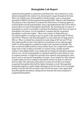Hemoglobin Lab Report
ntroduction Hemoglobin is contained in red blood cells, whose function as a four
subunit polypeptide that contains iron and transports oxygen throughout the body.
There are multiple types of hemoglobin in blood samples, such as oxygenated
hemoglobin (HbO2) and deoxygenated hemoglobin (Hb). Objective and Hypothesis
The purpose of this experiment is to detect the effectiveness of reducing agents on
oxyhemoglobin and deoxyhemoglobin using a spectrophotometer that will be able to
measure these two type of hemoglobin specifically. By measuring the two types of
hemoglobin at various wavelength to calculate the absorbance that these two types of
hemoglobin will express. For my hypothesis, I propose that the oxygenated
hemoglobin would read a higher... Show more content on Helpwriting.net ...
For oxyhemoglobin we manage to get two peaks at the expected range of 540 nm
and 570 nm. Whereas with deoxyhemoglobin we only observed one range peak at
540 nm. When we should have expected two peak range at 565 nm and 570 nm.
This might possibly be due to the unknown concentration of our reducing agent
NaSH, in which might have yielded two peaks at the expected wavelength. The
time we allowed NaSH could have been another factor, for it might have needed a
longer time to take in effect or possibly we waited to long. Another possible
solution is that adding NaSH to our sample did not change the absorption spectrum
what so ever, for the oxyhemoglobin we obtained might have been defective from
its original container. It might have possibly been naturally deoxygenated by other
factors such as starving the hemoglobin of oxygen. If our sample was fully reduced
it might explain the lower reading of absorbance and the one peak we observed
from our data. One interesting observation we observed was that even though
oxygenated hemoglobin did yield the higher absorption overall. Deoxygenated
hemoglobin appears to yield a higher absorbance at the far ends of our wavelength
reading. From the 480 520 nm mark to the 595 620 nm mark. It also appear that
deoxyhemoglobin absorbance reading did not fluctuate that much compared to
oxygenated hemoglobin.
 
