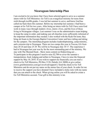 Nicaraguan Internship Plan
I am excited to let you know that I have been selected again to serve as a summer
intern with Go Tell Ministries. Go Tell is an evangelical ministry for teens from
sixth through twelfth grades. I was led last summer to serve, and know God has
called me back there this summer. Before my internship last summer, I had been a
camper at Go Tell for two years. After being an intern with Go Tell I have seen God
work in many ways through student s lives, intern s lives, and the lives of those
living in Nicaraguan villages. Last summer I was on the administrative team helping
to keep the camp in order, and making sure all churches were sufficiently informed of
the important information they needed. I also worked with the Ryde On team; they
bring ski boats to the Georgia Baptist Convention Center and have tubing and skiing
for the campers. The internship program includes leadershiptraining, camp ministry,
and a mission trip to Nicaragua. There are two camps this year in Toccoa, GA from
June 20 24 and June 25 29. We will be in Nicaragua July 10 17. The experience I
had in Nicaragua last year was by far the most outstanding part of the ministry. We
stay with The Mustard Seed... Show more content on Helpwriting.net ...
To participate in this program I need to raise $2,700 to cover the summer s
transportation, food, lodging and airfare to Nicaragua. I have to raise the financial
support by May 10, 2016. If you wish to support me financially you can mail a
check to Go Tell Ministries, PO Box 2138, Duluth, GA 30096 or give online
(www.gotellministries.com/get involved/support/). Send the check to Go Tell
Ministries and do not put my name on the memo line of your check. In order for me
to receive the support you have donated I have included a sticky note with my name
that you can attach to the check. When giving online you will be asked to create a
Go Tell Ministries account. Your gift to this ministry is tax
 