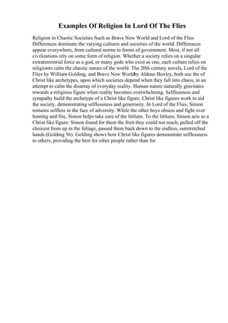 Examples Of Religion In Lord Of The Flies
Religion in Chaotic Societies Such as Brave New World and Lord of the Flies
Differences dominate the varying cultures and societies of the world. Differences
appear everywhere, from cultural norms to forms of government. Most, if not all
civilizations rely on some form of religion. Whether a society relies on a singular
extraterrestrial force as a god, or many gods who exist as one, each culture relies on
religionto calm the chaotic nature of the world. The 20th century novels, Lord of the
Flies by William Golding, and Brave New Worldby Aldous Huxley, both use the of
Christ like archetypes, upon which societies depend when they fall into chaos, in an
attempt to calm the disarray of everyday reality. Human nature naturally gravitates
towards a religious figure when reality becomes overwhelming. Selflessness and
sympathy build the archetype of a Christ like figure. Christ like figures work to aid
the society, demonstrating selflessness and generosity. In Lord of the Flies, Simon
remains selfless in the face of adversity. While the other boys obsess and fight over
hunting and fire, Simon helps take care of the littluns. To the littluns, Simon acts as a
Christ like figure: Simon found for them the fruit they could not reach, pulled off the
choicest from up in the foliage, passed them back down to the endless, outstretched
hands (Golding 56). Golding shows how Christ like figures demonstrate selflessness
to others, providing the best for other people rather than for
 