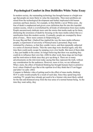Psychological Comfort in Don DelilloВґs White Noise Essay
In modern society, the outstanding technology has brought human to a bright new
age that people are more likely to value the materiality. Then more problems are
raised from the technological development and further implicated with human
emotions and basic desires. For example, in Don Delillo s novel White noise , the
fear of death is emphasized and given a new definition that fits into this lopsided
modern society, which is overwhelmed by all kinds of information from mass media.
People unconsciously dedicate more onto the stories that media made up for them,
distracting the awareness of death by focusing on the mass media culture that as a
ramification from this modern society. Eventually, people are swamped by those
plots of mass... Show more content on Helpwriting.net ...
In essay Big and Bad , Gladwell has implied the way the mass media influence
people; a experiment of university of Pennsylvania is presented, Dogs were
restrained by a harness, so that they couldn t move, and then repeatedly subjected
to a series of electrical shocks. Then the same dogs were shocked again, only this
time there could easily escape by jumping over a low hurdle. But most of them didn
t, they just huddle in the corner, no longer believing that there was anything they
could do to influence their own fate. (448) In other word, those dogs are lost hope
and the motivation to think since they give up doing it. There are so many
advertisements on the television today saying that they represent the truth, without
any consideration for the audiences. However, more or less, we are influenced.
What s more, the effect of hindered thinking has brought humans back to primitive
level, where Gladwell says But at the reptilian level they think that if I am bigger
and taller I m safer. (442)
Compare to Babette s idea of getting used to the effect of mass media, thinking
SUV is safer would actually be a result of such idea. Since they spend long time
watching TV, people have already got used to be a listener who most likely settled
for the fate and distanced away from the true sense of a normal human being. As the
time they want safety, they
 