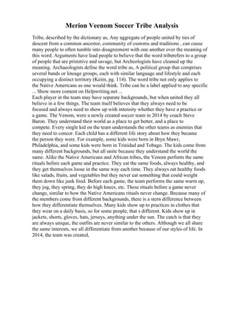Merion Veenom Soccer Tribe Analysis
Tribe, described by the dictionary as, Any aggregate of people united by ties of
descent from a common ancestor, community of customs and traditions , can cause
many people to often tumble into disagreement with one another over the meaning of
this word. Arguments have lead people to believe that the word triberefers to a group
of people that are primitive and savage, but Archeologists have cleaned up the
meaning. Archaeologists define the word tribe as, A political group that comprises
several bands or lineage groups, each with similar language and lifestyle and each
occupying a distinct territory (Keim, pg. 114). The word tribe not only applies to
the Native Americans as one would think. Tribe can be a label applied to any specific
... Show more content on Helpwriting.net ...
Each player in the team may have separate backgrounds, but when united they all
believe in a few things. The team itself believes that they always need to be
focused and always need to show up with intensity whether they have a practice or
a game. The Venom, were a newly created soccer team in 2014 by coach Steve
Baron. They understand their world as a place to get better, and a place to
compete. Every single kid on the team understands the other teams as enemies that
they need to concor. Each child has a different life story about how they became
the person they were. For example, some kids were born in Bryn Mawr,
Philadelphia, and some kids were born in Trinidad and Tobago. The kids come from
many different backgrounds, but all unite because they understand the world the
same. Alike the Native Americans and African tribes, the Venom perform the same
rituals before each game and practice. They eat the same foods, always healthy, and
they get themselves loose in the same way each time. They always eat healthy foods
like salads, fruits, and vegetables but they never eat something that could weight
them down like junk food. Before each game, the team performs the same warm up,
they jog, they spring, they do high knees, etc. These rituals before a game never
change, similar to how the Native Americans rituals never change. Because many of
the members come from different backgrounds, there is a stern difference between
how they differentiate themselves. Many kids show up to practices in clothes that
they wear on a daily basis, so for some people, that s different. Kids show up in
jackets, shorts, gloves, hats, jerseys, anything under the sun. The catch is that they
are always unique, the outfits are never similar to the others. Although we all share
the same interests, we all differentiate from another because of our styles of life. In
2014, the team was created,
 