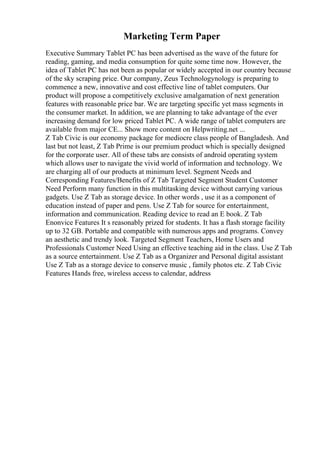 Marketing Term Paper
Executive Summary Tablet PC has been advertised as the wave of the future for
reading, gaming, and media consumption for quite some time now. However, the
idea of Tablet PC has not been as popular or widely accepted in our country because
of the sky scraping price. Our company, Zeus Technologynology is preparing to
commence a new, innovative and cost effective line of tablet computers. Our
product will propose a competitively exclusive amalgamation of next generation
features with reasonable price bar. We are targeting specific yet mass segments in
the consumer market. In addition, we are planning to take advantage of the ever
increasing demand for low priced Tablet PC. A wide range of tablet computers are
available from major CE... Show more content on Helpwriting.net ...
Z Tab Civic is our economy package for mediocre class people of Bangladesh. And
last but not least, Z Tab Prime is our premium product which is specially designed
for the corporate user. All of these tabs are consists of android operating system
which allows user to navigate the vivid world of information and technology. We
are charging all of our products at minimum level. Segment Needs and
Corresponding Features/Benefits of Z Tab Targeted Segment Student Customer
Need Perform many function in this multitasking device without carrying various
gadgets. Use Z Tab as storage device. In other words , use it as a component of
education instead of paper and pens. Use Z Tab for source for entertainment,
information and communication. Reading device to read an E book. Z Tab
Enonvice Features It s reasonably prized for students. It has a flash storage facility
up to 32 GB. Portable and compatible with numerous apps and programs. Convey
an aesthetic and trendy look. Targeted Segment Teachers, Home Users and
Professionals Customer Need Using an effective teaching aid in the class. Use Z Tab
as a source entertainment. Use Z Tab as a Organizer and Personal digital assistant
Use Z Tab as a storage device to conserve music , family photos etc. Z Tab Civic
Features Hands free, wireless access to calendar, address
 