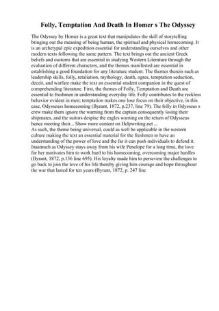 Folly, Temptation And Death In Homer s The Odyssey
The Odyssey by Homer is a great text that manipulates the skill of storytelling
bringing out the meaning of being human, the spiritual and physical homecoming. It
is an archetypal epic expedition essential for understanding ourselves and other
modern texts following the same pattern. The text brings out the ancient Greek
beliefs and customs that are essential in studying Western Literature through the
evaluation of different characters, and the themes manifested are essential in
establishing a good foundation for any literature student. The themes therein such as
leadership skills, folly, retaliation, mythology, death, ogres, temptation seduction,
deceit, and warfare make the text an essential student companion in the quest of
comprehending literature. First, the themes of Folly, Temptation and Death are
essential to freshmen in understanding everyday life. Folly contributes to the reckless
behavior evident in men; temptation makes one lose focus on their objective, in this
case, Odysseuss homecoming (Byrant, 1872, p.237, line 79). The folly in Odysseus s
crew make them ignore the warning from the captain consequently losing their
shipmates, and the suitors despise the eagles warning on the return of Odysseus
hence meeting their... Show more content on Helpwriting.net ...
As such, the theme being universal, could as well be applicable in the western
culture making the text an essential material for the freshmen to have an
understanding of the power of love and the far it can push individuals to defend it.
Inasmuch as Odyssey stays away from his wife Penelope for a long time, the love
for her motivates him to work hard to his homecoming, overcoming major hurdles
(Byrant, 1872, p.136 line 695). His loyalty made him to persevere the challenges to
go back to join the love of his life thereby giving him courage and hope throughout
the war that lasted for ten years (Byrant, 1872, p. 247 line
 