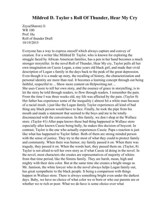 Mildred D. Taylor s Roll Of Thunder, Hear My Cry
Zeyu(Sharon) Ji
WR 100
Prof. Hu
Roll of thunder Draft
10/19/2015
Everyone has a way to express oneself which always capture and convey of
creation. For a writer like Mildred D. Taylor, who is known for exploring the
struggle faced by African American families, has a pen in her hand becomes a much
stronger storyteller. In the novel Roll of Thunder, Hear My cry, Taylor pulls all her
own imagination on Cassie Logan, a nine years old black girl, and made that vivid
description of Logan s family in the days back to the peak of the great depression.
Even though it is a made up story, the recalling of history, the characterization and
personal identity are more than real. It becomes a learning concept through out being
faithful, respectful to ... Show more content on Helpwriting.net ...
She uses Cassie to tell her own story, and the essence of grace in storytelling, is to
let the story be told through readers, to flow through readers. I remember the pain.
From the time I was three weeks old, my life was affected by the pain. (Taylor 8)
Her father has experience some of the inequality ( almost hit a white man because
of a racial insult. ) just like the Logan family Taylor experiences all kind of bad
thing any black person would have to face. Finally, he took the pipe from his
mouth and made a statement that seemed to the boys and me to be totally
disconnected with the conversation. In this family, we don t shop at the Wallace
store. (Taylor 41) After papa knows these bad thing happened in Wallace store
especially after known Cassie being bully, he makes this decision of boycott. In
contrast, Taylor is the one who actually experiences Cassie. Papa s reaction is just
like what has happened to Taylor father. Both of them are strong minded person
with the sense of justice. They try to the most of what they could to protect family
and community. When there was humor, my family passed it on. When there was
tragedy, they passed it on. When the words hurt, they passed them on. (Taylor, 8)
Taylor is not afraid to tell her own story as if what Cassie id doing in the novel. In
the novel, most characters she creates are representatives of majority of whites
from that time period, like the Simms family. They are harsh, mean, high and
mighty with their skin color. But at the same time she creates a bright image as
Mr. Jamison, the white lawyer who in the novel always helps Logan family out,
has great sympathetic to the black people. It being a comparison with things
happen in Wallace store. There is always something bright even under the darkest
days. Baby, we have no choice of what color we re born or who our parents are or
whether we re rich or poor. What we do have is some choice over what
 