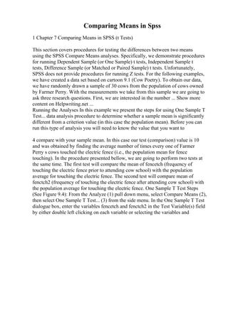 Comparing Means in Spss
1 Chapter 7 Comparing Means in SPSS (t Tests)
This section covers procedures for testing the differences between two means
using the SPSS Compare Means analyses. Specifically, we demonstrate procedures
for running Dependent Sample (or One Sample) t tests, Independent Sample t
tests, Difference Sample (or Matched or Paired Sample) t tests. Unfortunately,
SPSS does not provide procedures for running Z tests. For the following examples,
we have created a data set based on cartoon 9.1 (Cow Poetry). To obtain our data,
we have randomly drawn a sample of 30 cows from the population of cows owned
by Farmer Perry. With the measurements we take from this sample we are going to
ask three research questions. First, we are interested in the number ... Show more
content on Helpwriting.net ...
Running the Analyses In this example we present the steps for using One Sample T
Test... data analysis procedure to determine whether a sample mean is significantly
different from a criterion value (in this case the population mean). Before you can
run this type of analysis you will need to know the value that you want to
4 compare with your sample mean. In this case our test (comparison) value is 10
and was obtained by finding the average number of times every one of Farmer
Perry s cows touched the electric fence (i.e., the population mean for fence
touching). In the procedure presented bellow, we are going to perform two tests at
the same time. The first test will compare the mean of fencetch (frequency of
touching the electric fence prior to attending cow school) with the population
average for touching the electric fence. The second test will compare mean of
fenctch2 (frequency of touching the electric fence after attending cow school) with
the population average for touching the electric fence. One Sample T Test Steps
(See Figure 9.4): From the Analyze (1) pull down menu, select Compare Means (2),
then select One Sample T Test... (3) from the side menu. In the One Sample T Test
dialogue box, enter the variables fencetch and fenctch2 in the Test Variable(s) field
by either double left clicking on each variable or selecting the variables and
 