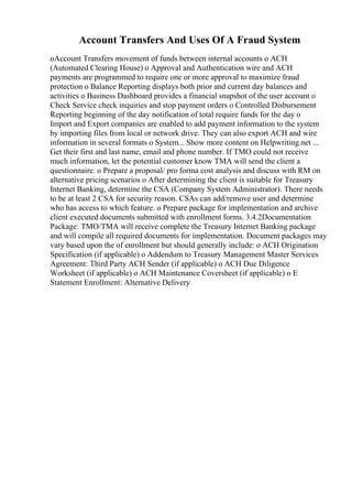Account Transfers And Uses Of A Fraud System
oAccount Transfers movement of funds between internal accounts o ACH
(Automated Clearing House) o Approval and Authentication wire and ACH
payments are programmed to require one or more approval to maximize fraud
protection o Balance Reporting displays both prior and current day balances and
activities o Business Dashboard provides a financial snapshot of the user account o
Check Service check inquiries and stop payment orders o Controlled Disbursement
Reporting beginning of the day notification of total require funds for the day o
Import and Export companies are enabled to add payment information to the system
by importing files from local or network drive. They can also export ACH and wire
information in several formats o System... Show more content on Helpwriting.net ...
Get their first and last name, email and phone number. If TMO could not receive
much information, let the potential customer know TMA will send the client a
questionnaire. o Prepare a proposal/ pro forma cost analysis and discuss with RM on
alternative pricing scenarios o After determining the client is suitable for Treasury
Internet Banking, determine the CSA (Company System Administrator). There needs
to be at least 2 CSA for security reason. CSAs can add/remove user and determine
who has access to which feature. o Prepare package for implementation and archive
client executed documents submitted with enrollment forms. 3.4.2Documentation
Package: TMO/TMA will receive complete the Treasury Internet Banking package
and will compile all required documents for implementation. Document packages may
vary based upon the of enrollment but should generally include: o ACH Origination
Specification (if applicable) o Addendum to Treasury Management Master Services
Agreement: Third Party ACH Sender (if applicable) o ACH Due Diligence
Worksheet (if applicable) o ACH Maintenance Coversheet (if applicable) o E
Statement Enrollment: Alternative Delivery
 