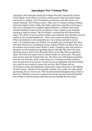 Apocalypse Now Vietnam War
Apocalypse Now took place during the Vietnam War and is directed by Frances
Ford Coppola. In this film he went above and beyond to show the mental impact
war has on it s military. The US militaries involvement in the film shows very
intense situations. The US has no mercy. They were in Vietnam working on taking
total and complete control. Sadly, they didn t really know what they were doing or
who was in command. For example Captain Benjamin L. Willard, often found
himself searching for answers but everything is a mess. Soldiers were randomly
shooting at unknown things. The US military is confused but still followed their
orders. The effects of war on military soldiers, post traumatic stress disorder cause the
soldiers to have mental breakdowns... Show more content on Helpwriting.net ...
When surrounded by it, the mental drama is very extreme and hard to recover
from it. It eventually takes over Willard. For example, they would paint their faces
with mud which to me it symbolizes no fear. Captain Willard was able to take over
the situation and execute Colonel Walter E. Kurtz. Charging a man with murder in
this place was like handing out speeding tickets in the Indy 500 what I like most
about this quote is that its real. Obviously drivers in the Indy 500 are expected to
speed. This cruel war expects men to commit murder on a daily basis. This quote
sums up how nasty the Vietnam War was. This led to one of the highest causalities
from any war in history. Some of the lessons we ve learned are almost identical
from our past wars to our present. Almost all wars are unpopular with the homeland
but a need for our country to remain safe and free. Both Vietnam and our
involvement in Iraq and Afghanistan caused many young Americans to die fighting
for their country. Anytime we have people in harms way it makes for many people
questioning why we went to war. This was demonstrated throughout many scenes in
the movie. Whether you are for or against the war the outcome in all confrontation
has resulted in America being a safer place and our freedom has never been
 