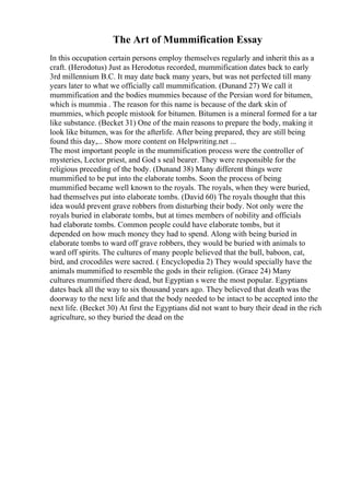 The Art of Mummification Essay
In this occupation certain persons employ themselves regularly and inherit this as a
craft. (Herodotus) Just as Herodotus recorded, mummification dates back to early
3rd millennium B.C. It may date back many years, but was not perfected till many
years later to what we officially call mummification. (Dunand 27) We call it
mummification and the bodies mummies because of the Persian word for bitumen,
which is mummia . The reason for this name is because of the dark skin of
mummies, which people mistook for bitumen. Bitumen is a mineral formed for a tar
like substance. (Becket 31) One of the main reasons to prepare the body, making it
look like bitumen, was for the afterlife. After being prepared, they are still being
found this day,... Show more content on Helpwriting.net ...
The most important people in the mummification process were the controller of
mysteries, Lector priest, and God s seal bearer. They were responsible for the
religious preceding of the body. (Dunand 38) Many different things were
mummified to be put into the elaborate tombs. Soon the process of being
mummified became well known to the royals. The royals, when they were buried,
had themselves put into elaborate tombs. (David 60) The royals thought that this
idea would prevent grave robbers from disturbing their body. Not only were the
royals buried in elaborate tombs, but at times members of nobility and officials
had elaborate tombs. Common people could have elaborate tombs, but it
depended on how much money they had to spend. Along with being buried in
elaborate tombs to ward off grave robbers, they would be buried with animals to
ward off spirits. The cultures of many people believed that the bull, baboon, cat,
bird, and crocodiles were sacred. ( Encyclopedia 2) They would specially have the
animals mummified to resemble the gods in their religion. (Grace 24) Many
cultures mummified there dead, but Egyptian s were the most popular. Egyptians
dates back all the way to six thousand years ago. They believed that death was the
doorway to the next life and that the body needed to be intact to be accepted into the
next life. (Becket 30) At first the Egyptians did not want to bury their dead in the rich
agriculture, so they buried the dead on the
 