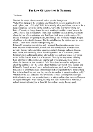 The Law Of Attraction Is Nonsense
The Secret
None of the secrets of success work unless you do. Anonymous
Well, if you believe in the secret and you think about success, eventually it will
walk right to you. Ha! Really? Well, if that s really what you believe you are in for a
rude awakening. However, for the rest of us, we will be over here working our
butts off to make a change in our lives and working for said secrets of success. In
2006, a movie like documentary, The Secret, created by Rhonda Byrne, was made
about the Law of Attraction that said that if you think about positive things, like
instead of bills you are getting checks, those things will eventually happen. People
should not believe in this because, The Secret is blaming the victims, and it s pretty
much ... Show more content on Helpwriting.net ...
It basically states that rape victims and victims of shootings,disease, and being
born into third world countries, is their fault and nobody else s. Homelessness,
poverty, famine, bullies, political squabbles, natural disasters, sickness, disease,
rape, incest, and ultimately, death. According to the Law of Attraction, you re
limiting beliefs and thoughts attract a tornado to wipe out your house. Joel Comm
writes in The Law of Attraction is Nonsense . Nobody has any control of being
born into third world countries, its like the luck of the draw, and these people
chose the short straw, that s not their fault. There have been rallies and protests
about the fact that it isn t the victim s fault that they were raped. Men, women, and
kids suffer from all sorts of cancer and other diseases, the Law of Attraction says
they called it upon themselves, little innocent kids who probably have done nothing
bad in their short lives, and now they can die, they called it upon themselves, really?
What about the kids and adults who are victims to mass shootings? Did they just
think about the worst case scenario for days at a time and they just happened because
of negative thoughts? Well clearly, no, they didn t call themselves to be killed, if
nobody thought about dying in there life then nobody would die, um, yeah
 