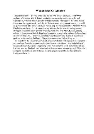 Weaknesses Of Amazon
The combination of the two firms also has its own SWOT analysis. The SWOT
analysis of Amazon Whole Foods market focuses mainly on the strengths and
weaknesses, which is linked directly to the nature and strategies of the firm. It also
focuses on the opportunities and threats that can shape the grocery industry, as well
as globalization. The SWOT analysis would help the management of Amazon Whole
Foods to make better decisions on dealing with the business and coming up with
strategies to combat other grocery retailing stores like Wal Mart, Kroger, among
others. If Amazon and Whole Food markets could strategically and carefully analyse
and review the SWOT analysis, then they would acquire and maintain a dominant
position in the market. Without... Show more content on Helpwriting.net ...
This can affect the long term growth of Amazon Whole Foods acquisition. Different
work culture from the two companies have its share of failure Little probability of
success at diversifying and integrating firms with different work culture and ethics
Lack an internal feedback mechanism directly from sales team on ground. Thus, the
company has not been able to tackle the challenges present by the new entrants,
losing small market
 