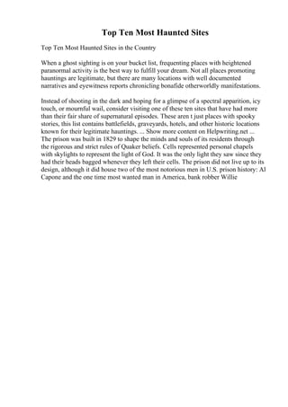 Top Ten Most Haunted Sites
Top Ten Most Haunted Sites in the Country
When a ghost sighting is on your bucket list, frequenting places with heightened
paranormal activity is the best way to fulfill your dream. Not all places promoting
hauntings are legitimate, but there are many locations with well documented
narratives and eyewitness reports chronicling bonafide otherworldly manifestations.
Instead of shooting in the dark and hoping for a glimpse of a spectral apparition, icy
touch, or mournful wail, consider visiting one of these ten sites that have had more
than their fair share of supernatural episodes. These aren t just places with spooky
stories, this list contains battlefields, graveyards, hotels, and other historic locations
known for their legitimate hauntings. ... Show more content on Helpwriting.net ...
The prison was built in 1829 to shape the minds and souls of its residents through
the rigorous and strict rules of Quaker beliefs. Cells represented personal chapels
with skylights to represent the light of God. It was the only light they saw since they
had their heads bagged whenever they left their cells. The prison did not live up to its
design, although it did house two of the most notorious men in U.S. prison history: Al
Capone and the one time most wanted man in America, bank robber Willie
 
