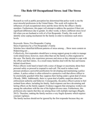 The Role Of Occupational Stress And The Stress
Abstract
Research as well as public perception has determined that police work is one the
most stressful professions in the United States. This work will explore the
influences of such occupational stress and the stress felt by the officer s family
members. Furthermore, this paper will attempt to address the question if there are
significant differences due to gender. In other words, is there a different stress level
felt when you are husband or wife of a First Responder. Finally, this work will
identify some coping mechanism for the family in order to minimize such stress
levels.
Keywords: Stress, First Responder, Coping
Stress Experience by a First Responder s Family
Scholars have identified different patterns of stress among ... Show more content on
Helpwriting.net ...
Collectively, first responders should have a strong support group in order to manage
work related stress; however, more often than not the family is often neglected in
this area. The family also experience pressure and stress as they attempt to cope with
the officer and their duties. As a result many families deal with the fear and trauma
behind closed doors.
Police officers work hand in hand with a sense of danger or uncertainty about their
personal safety as proceed to respond to each call. The need to reduce such
pressure produces a powerful justification for developing and maintaining a police
culture. A police culture is often referred to a protective wall that allows officer to
be emotionally guarded while they suppress their feeling under a great deal of stress
(Woody, 2006). Additionally, there is a great deal of public suspicion about law
enforcement authority and behavior. Consequently, the police officeris prone to feel
isolated from others, including his family. Such response can have devastating and
lasting effects on the family support. Evidence suggests that emergency workers are
among the subculture with the one of the highest divorce rates. Furthermore, this
profession also reports that they are among those with multiple marriages (Regehr,
2012). Therefore, making the family nucleus a very fragile dynamic which requires
constant vigilance.
The family nucleus should not be ignored by the first responder because they are
 
