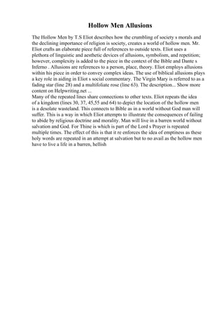 Hollow Men Allusions
The Hollow Men by T.S Eliot describes how the crumbling of society s morals and
the declining importance of religion is society, creates a world of hollow men. Mr.
Eliot crafts an elaborate piece full of references to outside texts. Eliot uses a
plethora of linguistic and aesthetic devices of allusions, symbolism, and repetition;
however, complexity is added to the piece in the context of the Bible and Dante s
Inferno . Allusions are references to a person, place, theory. Eliot employs allusions
within his piece in order to convey complex ideas. The use of biblical allusions plays
a key role in aiding in Eliot s social commentary. The Virgin Mary is referred to as a
fading star (line 28) and a multifoliate rose (line 63). The description... Show more
content on Helpwriting.net ...
Many of the repeated lines share connections to other texts. Eliot repeats the idea
of a kingdom (lines 30, 37, 45,55 and 64) to depict the location of the hollow men
is a desolate wasteland. This connects to Bible as in a world without God man will
suffer. This is a way in which Eliot attempts to illustrate the consequences of failing
to abide by religious doctrine and morality. Man will live in a barren world without
salvation and God. For Thine is which is part of the Lord s Prayer is repeated
multiple times. The effect of this is that it re enforces the idea of emptiness as these
holy words are repeated in an attempt at salvation but to no avail as the hollow men
have to live a life in a barren, hellish
 