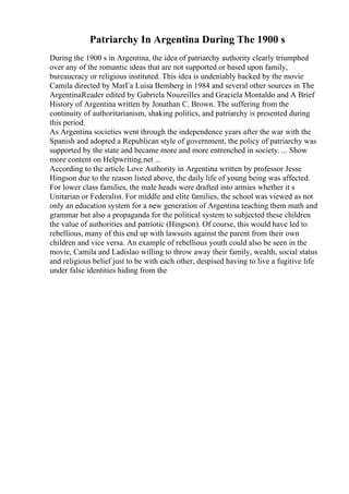Patriarchy In Argentina During The 1900 s
During the 1900 s in Argentina, the idea of patriarchy authority clearly triumphed
over any of the romantic ideas that are not supported or based upon family,
bureaucracy or religious instituted. This idea is undeniably backed by the movie
Camila directed by MarГa Luisa Bemberg in 1984 and several other sources in The
ArgentinaReader edited by Gabriela Nouzeilles and Graciela Montaldo and A Brief
History of Argentina written by Jonathan C. Brown. The suffering from the
continuity of authoritarianism, shaking politics, and patriarchy is presented during
this period.
As Argentina societies went through the independence years after the war with the
Spanish and adopted a Republican style of government, the policy of patriarchy was
supported by the state and became more and more entrenched in society. ... Show
more content on Helpwriting.net ...
According to the article Love Authority in Argentina written by professor Jesse
Hingson due to the reason listed above, the daily life of young being was affected.
For lower class families, the male heads were drafted into armies whether it s
Unitarian or Federalist. For middle and elite families, the school was viewed as not
only an education system for a new generation of Argentina teaching them math and
grammar but also a propaganda for the political system to subjected these children
the value of authorities and patriotic (Hingson). Of course, this would have led to
rebellious, many of this end up with lawsuits against the parent from their own
children and vice versa. An example of rebellious youth could also be seen in the
movie, Camila and Ladislao willing to throw away their family, wealth, social status
and religious belief just to be with each other, despised having to live a fugitive life
under false identities hiding from the
 