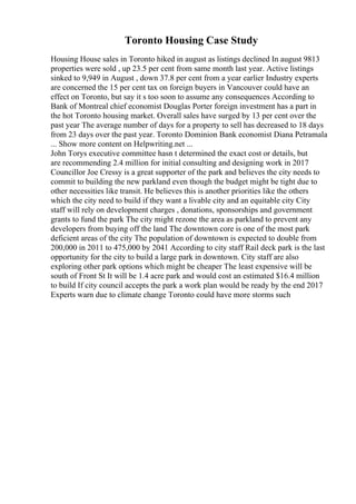 Toronto Housing Case Study
Housing House sales in Toronto hiked in august as listings declined In august 9813
properties were sold , up 23.5 per cent from same month last year. Active listings
sinked to 9,949 in August , down 37.8 per cent from a year earlier Industry experts
are concerned the 15 per cent tax on foreign buyers in Vancouver could have an
effect on Toronto, but say it s too soon to assume any consequences According to
Bank of Montreal chief economist Douglas Porter foreign investment has a part in
the hot Toronto housing market. Overall sales have surged by 13 per cent over the
past year The average number of days for a property to sell has decreased to 18 days
from 23 days over the past year. Toronto Dominion Bank economist Diana Petramala
... Show more content on Helpwriting.net ...
John Torys executive committee hasn t determined the exact cost or details, but
are recommending 2.4 million for initial consulting and designing work in 2017
Councillor Joe Cressy is a great supporter of the park and believes the city needs to
commit to building the new parkland even though the budget might be tight due to
other necessities like transit. He believes this is another priorities like the others
which the city need to build if they want a livable city and an equitable city City
staff will rely on development charges , donations, sponsorships and government
grants to fund the park The city might rezone the area as parkland to prevent any
developers from buying off the land The downtown core is one of the most park
deficient areas of the city The population of downtown is expected to double from
200,000 in 2011 to 475,000 by 2041 According to city staff Rail deck park is the last
opportunity for the city to build a large park in downtown. City staff are also
exploring other park options which might be cheaper The least expensive will be
south of Front St It will be 1.4 acre park and would cost an estimated $16.4 million
to build If city council accepts the park a work plan would be ready by the end 2017
Experts warn due to climate change Toronto could have more storms such
 