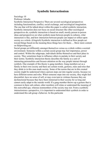 Symbolic Interactionism
Sociology 10
Professor Arkadie
Symbolic Interaction Perspective There are several sociological perspectives
including functionalism, conflict, social exchange, and sociological imagination.
The one that will be talked about within this paper is called symbolic interaction.
Symbolic interaction does not focus on social structure like other sociological
perspectives do, symbolic interaction is based on small, mostly person to person
ideas and perspectives on what symbols mean between people in cultures, what
interaction is like, and how interaction between people can impact or reflect upon
society as a whole. (Gingrich) Symbolic interaction is defined as How people act
toward things based on the meaning those things have for them; ... Show more content
on Helpwriting.net ...
Social groups act differently amongst themselves versus as a whole within a societal
environment. Someone within a certain social group may feel importance, power
and control. Within the subgroups, individuals define themselves and their place in
society. They sometimes hope to influence others to partake in their society and
their norms. Symbolic interaction theory describes the family as a unit of
interacting personalities and focuses attention on the way people interact through
symbols. One example of this theory is gang members. Gang members act as a
family in their own society and there are certain words, gestures, rules and roles that
they abide to in this man made society. Some of the norms that are in this created
society might be understood when a person steps out into regular society, because we
have different norms and roles. When someone steps into our society, they might feel
discomfort, have no sense of self, or may even turn to violence because they are
dysfunctional because they have been immersed in their society for so long and
cannot easily adapt to the outside world. If a gang member throws up a gesture that is
common in there sub culture, other members will relate or understand the meaning of
this nonverbal que, whereas nonmembers of the society may not. From a symbolic
interactionism s perspective, it is important to understand their symbols in order to
understand this sub group s behavior. In this particular
 