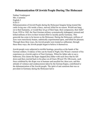Dehumanization Of Jewish People During The Holocaust
Nathan Vondergeest
Mrs. Cummins
English 2
9/28/15
Dehumanization of Jewish People during the Holocaust Imagine being treated like
cattle living one s life inside a fence, starved, killed for no reason. Would one hang
on to their humanity, or would they let go of their hope, their compassion, their faith?
From 1939 to 1945, the Nazi German military systematically kidnapped, tortured and
killed millions of Jews in their twisted effort to racially purify Germany. This
genocide has come to be known as the Holocaust. During the Holocaust, millions of
Jews were mercilessly beaten, sadistically experimented upon, and killed for pleasure.
Through these three ways, the Jewish people were treated as subhuman; through
these three ways, the Jewish people began to believe it themselves.
Jewish people were subjected to terrible beatings, powerless at the hands of the
German soldiers. Evidence of this can be found in Night, Elie Wiesel s memoir of his
experience as a Jewish captive of Nazi Germany. When his father asks to use a
bathroom, Elie claims the Kapo slapped [his] father with such force that he fell
down and then crawled back to his place on all fours (Wiesel 39). Obviously, such
force exhibited by this Kapo was in humane and uncalled for; these acts, and this
attitude of violence and condescension taken by the German Kapos, contributed to
the dehumanization of the Jewish people. The spirit of anti semitism that was so
prevalent in Germany during the Holocaust led to
 