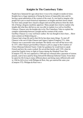 Knights In The Canterbury Tales
People have fantasied for ages about how it was to be a knight in medieval times.
Knights have a huge reputation of being the heroes of impossible tales and for
having a great admiration of the women of the court. It s not hard to imagine why
people have put so much historical importance on knights and their heroic deeds.
For how many people have slayed a dragon and saved the princess from the short
life of being a dragons mealtime appetizer. Many people have tried to explain why
knights did what they did but no one was able to explain it as well as Geoffrey
Chaucer. Chaucer uses the knights tale in his The Canterbury Tales to explain the
complex relationship between a knight and his woman of the courts.
Geoffrey Chaucer is a very well know author. He was thought to have been ... Show
more content on Helpwriting.net ...
Chaucer had a long life and in that life he has done many things. To start off
Chaucer is the son of John Chaucer and Agnes Copton (Campion 571). John
Chaucer was a successful wine merchant. His family was well off but never rich.
In 1357, John Chaucer got Geoffrey Chaucer a job as a page to the Countess of
Ulster (Shmoop Editorial Team). Under her guidance he would learn to speak
French and how the courts worked. He served that family until 1359, when he
joined the English Army to fight in France during the Hundred Years War
(Campion 572). He was captured in 1360 and was released after a payment of sixteen
pounds, said to have paid by King Edward III (Shmoop Editorial Team). From there
he spent his life living in many different places and doing many different jobs until
in 1366 he fell in love with Philippa de Roet, they got married the same year
(Campion 572). Philippa de Roet was a
 