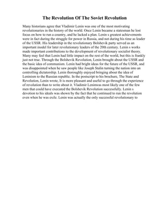 The Revolution Of The Soviet Revolution
Many historians agree that Vladimir Lenin was one of the most motivating
revolutionaries in the history of the world. Once Lenin became a statesman he lost
focus on how to run a country, and he lacked a plan. Lenin s greatest achievements
were in fact during the struggle for power in Russia, and not during his time as leader
of the USSR. His leadership in the revolutionary Bolshevik party served as an
important model for later revolutionary leaders of the 20th century. Lenin s works
made important contributions to the development of revolutionary socialist theory.
Many may feel that Lenin had little impact on the rest of the world, but this is frankly
just not true. Through the Bolshevik Revolution, Lenin brought about the USSR and
the basic idea of communism. Lenin had bright ideas for the future of the USSR, and
was disappointed when he saw people like Joseph Stalin turning the nation into an
controlling dictatorship. Lenin thoroughly enjoyed bringing about the idea of
Leninism to the Russian republic. In the postscript to his brochure, The State and
Revolution, Lenin wrote, It is more pleasant and useful to go through the experience
of revolution than to write about it. Vladimir Leninwas most likely one of the few
men that could have executed the Bolshevik Revolution successfully. Lenin s
devotion to his ideals was shown by the fact that he continued to run the revolution
even when he was exile. Lenin was actually the only successful revolutionary to
 