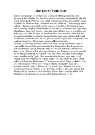 Silas Loss Of Faith Essay
But you may prosper, for all that: there is no just God that governs the earth
righteously, but a God of lies, that bears witness against the innocent (Eliot 14). The
church bans Silas for William Dane s theft of the money. Silas, struck at the betrayal
from both his friend and faith, denounces both and lashes out. The seemingly unjust
method of determining guilt allows the reader to empathize with Silas struggle, as
well as creating a slightly empathizing tone, and a mood of injustice and slight anger.
Silas changes from a soft spoken, religiously ardent, idealist weaver to a sullen, non
believing, cynic from the injustice he suffers. Silas denouncement of his faith and
town demonstrates how an quickly the community turns on an alienated individual.
For example, there is no just God that governs the earth righteously, exemplifies Silas
condemnation of his... Show more content on Helpwriting.net ...
Similar to Maslow s pyramid of hierarchy of needs, having fulfilled the stage of
Love and Belonging, Silas starts to realize Self Actualization. Inside every cynic
lives disappointed idealist, but Eppie heals his idealism and faith. Silas believes
there s good i this world I ve a feeling o that now, and Silas can once again trust his
fellow man, and the God above (Eliot 180). This shows how even Silas apathetic
nature was changed by Eppie. Silas transitions into his third stage, open belief.
Though Silas only returns to his original state of love and belief, the author s tone
makes us believe that Silas improves. Throughout the novel, Eppie symbolizes how
love and caring can redeem those with good hearts. Noticeably, Silas faith
recovers, but unlike before, Silas can accept wider views. Silas can now reflect
upon his previous experiences, as that drawing o the lots is dark , and believe that
things will right themselves there s dealings with us there s dealings, (Eliot 180).
Silas philosophical discussion set a pondering, hopeful mood for the
 