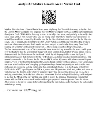 Analysis Of Modern Lincolns ArenT Normal Ford
Modern Lincolns Aren t Normal Fords Now, some might say that Your title is wrong, in the fact that
the Lincoln Motor Company was acquired by Ford Motor Company in 1922, and that very fact makes
them just a Ford. (Wiki) While that may be true, in the objective sense, and partially in the subjective
sense circa. 2008, I will explain while you are wrong later. There have been two advertisements for
two different vehicles released by Lincoln, one for the Lincoln Continental, and one for the Lincoln
MKX. One is a sedan, and the other is a Sport Utility Vehicle, and they are both providing a way to
stand out of the normal realm that Lincoln has been trapped in, and really shine away from Ford.
Starting off with the Continental Commercial, ... Show more content on Helpwriting.net ...
The last twenty seconds or so of the commercial show some driving around in the water, and it goes
over the Features that the Continental shares with other Lincoln Cars, the Silverwood center console
that came with the Chalet theme for the Black Label, the sliding cup holder cover, the Sync 3
infotainment system that it shares with the Ford vehicles, and other standard Lincoln amenities. The
second commercial is the feature for the Lincoln MKX, called Welcome which is the second largest
sized SUV out of the four that Lincoln offers, and is based on the Ford Edge chassis. This Commercial
starts out with Matthew McConaughey getting dressed up, shows him putting on a nice white shirt,
putting on an expensive looking watch, and then immediately flashes to a short scene of the front
Grille of the MKX, signaling that the MKX is just as nice. He puts on a black suit jacket, and starts to
walk towards the door to go to whatever expensive party that he is getting dressed up for. As he is
walking out the door, he walks by a table next to the door that has a single Lincoln key, which signals
to me that the MKX is the only car that you need. It shows the entrance illumination feature that
comes with the MKX, where the Lincoln emblem gets projected onto the ground from the mirror.
After he sits in the driver s seat, it shows him pushing the start button, and it flashes to the tachometer,
and displays a very
... Get more on HelpWriting.net ...
 