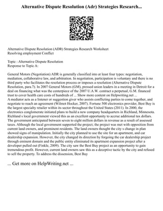 Alternative Dispute Resolution (Adr) Strategies Research...
Alternative Dispute Resolution (ADR) Strategies Research Worksheet
Resolving employment Conflict
Topic : Alternative Dispute Resolution
Response to Topic A:
General Motors (Negotiation) ADR is generally classified into at least four types: negotiation,
mediation, collaborative law, and arbitration. In negotiation, participation is voluntary and there is no
third party who facilitates the resolution process or imposes a resolution (Alternative Dispute
Resolution, para.7). In 2007 General Motors (GM), pressed union leaders in a meeting in Detroit for a
deal on financing what was the centerpiece of the 2007 U.A.W. contract a perpetual, G.M. financed
trust to cover health care costs of hundreds of ... Show more content on Helpwriting.net ...
A mediator acts as a listener or suggestion giver who assists conflicting parties to come together, and
negotiate to reach an agreement (Wilmot Hocker, 2007). Fortune 500 electronics provider, Best Buy is
the largest specialty retailer within its sector throughout the United States (2011). In 2000, the
electronics conglomerate initiated plans to build a new company headquarters in Richland, Minnesota.
Richland s local government viewed this as an excellent opportunity to accrue additional tax dollars.
The government anticipated between seven to eight million dollars in revenue as a result of assessed
taxes. Although the local government supported the project; the project was met with opposition from
current land owners, and prominent residents. The land owners thought the city s change in plan
showed signs of manipulation. Initially the city planned to use the site for an apartment, and car
dealership expansion. However, the city changed its direction by forgoing the car dealership project
through eminent domain and the public entity eliminated its apartment expansion project after a
developer pulled out (Finkle, 2009). The city saw the Best Buy project as an opportunity to gain
tremendous profit. However, current land owners saw this as a deceptive tactic by the city and refused
to sell the property. To address the dissension, Best Buy
... Get more on HelpWriting.net ...
 