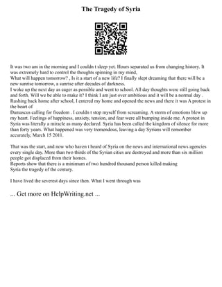 The Tragedy of Syria
It was two am in the morning and I couldn t sleep yet. Hours separated us from changing history. It
was extremely hard to control the thoughts spinning in my mind,
What will happen tomorrow? , Is it a start of a new life? I finally slept dreaming that there will be a
new sunrise tomorrow, a sunrise after decades of darkness.
I woke up the next day as eager as possible and went to school. All day thoughts were still going back
and forth. Will we be able to make it? I think I am just over ambitious and it will be a normal day .
Rushing back home after school, I entered my home and opened the news and there it was A protest in
the heart of
Damascus calling for freedom . I couldn t stop myself from screaming. A storm of emotions blew up
my heart. Feelings of happiness, anxiety, tension, and fear were all bumping inside me. A protest in
Syria was literally a miracle as many declared. Syria has been called the kingdom of silence for more
than forty years. What happened was very tremendous, leaving a day Syrians will remember
accurately, March 15 2011.
That was the start, and now who haven t heard of Syria on the news and international news agencies
every single day. More than two thirds of the Syrian cities are destroyed and more than six million
people got displaced from their homes.
Reports show that there is a minimum of two hundred thousand person killed making
Syria the tragedy of the century.
I have lived the severest days since then. What I went through was
... Get more on HelpWriting.net ...
 