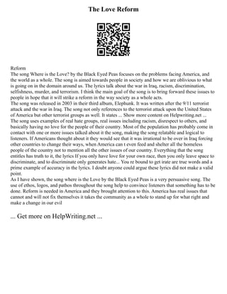 The Love Reform
Reform
The song Where is the Love? by the Black Eyed Peas focuses on the problems facing America, and
the world as a whole. The song is aimed towards people in society and how we are oblivious to what
is going on in the domain around us. The lyrics talk about the war in Iraq, racism, discrimination,
selfishness, murder, and terrorism. I think the main goal of the song is to bring forward these issues to
people in hope that it will strike a reform in the way society as a whole acts.
The song was released in 2003 in their third album, Elephunk. It was written after the 9/11 terrorist
attack and the war in Iraq. The song not only references to the terrorist attack upon the United States
of America but other terrorist groups as well. It states ... Show more content on Helpwriting.net ...
The song uses examples of real hate groups, real issues including racism, disrespect to others, and
basically having no love for the people of their country. Most of the population has probably come in
contact with one or more issues talked about it the song, making the song relatable and logical to
listeners. If Americans thought about it they would see that it was irrational to be over in Iraq forcing
other countries to change their ways, when America can t even feed and shelter all the homeless
people of the country not to mention all the other issues of our country. Everything that the song
entitles has truth to it, the lyrics If you only have love for your own race, then you only leave space to
discriminate, and to discriminate only generates hate... You re bound to get irate are true words and a
prime example of accuracy in the lyrics. I doubt anyone could argue these lyrics did not make a valid
point.
As I have shown, the song where is the Love by the Black Eyed Peas is a very persuasive song. The
use of ethos, logos, and pathos throughout the song help to convince listeners that something has to be
done. Reform is needed in America and they brought attention to this. America has real issues that
cannot and will not fix themselves it takes the community as a whole to stand up for what right and
make a change in our evil
... Get more on HelpWriting.net ...
 