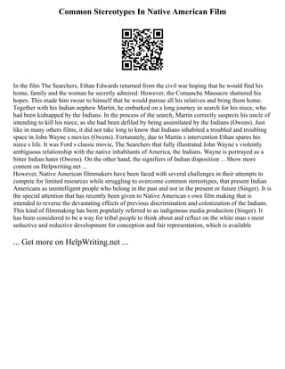 Common Stereotypes In Native American Film
In the film The Searchers, Ethan Edwards returned from the civil war hoping that he would find his
home, family and the woman he secretly admired. However, the Comanche Massacre shattered his
hopes. This made him swear to himself that he would pursue all his relatives and bring them home.
Together with his Indian nephew Martin, he embarked on a long journey in search for his niece, who
had been kidnapped by the Indians. In the process of the search, Martin correctly suspects his uncle of
intending to kill his niece, as she had been defiled by being assimilated by the Indians (Owens). Just
like in many others films, it did not take long to know that Indians inhabited a troubled and troubling
space in John Wayne s movies (Owens). Fortunately, due to Martin s intervention Ethan spares his
niece s life. It was Ford s classic movie, The Searchers that fully illustrated John Wayne s violently
ambiguous relationship with the native inhabitants of America, the Indians. Wayne is portrayed as a
bitter Indian hater (Owens). On the other hand, the signifiers of Indian disposition ... Show more
content on Helpwriting.net ...
However, Native American filmmakers have been faced with several challenges in their attempts to
compete for limited resources while struggling to overcome common stereotypes, that present Indian
Americans as unintelligent people who belong in the past and not in the present or future (Singer). It is
the special attention that has recently been given to Native American s own film making that is
intended to reverse the devastating effects of previous discrimination and colonization of the Indians.
This kind of filmmaking has been popularly referred to as indigenous media production (Singer). It
has been considered to be a way for tribal people to think about and reflect on the white man s most
seductive and reductive development for conception and fair representation, which is available
... Get more on HelpWriting.net ...
 
