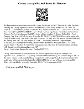 Carney s Analybility And Stome Tax Returns
The Department presented a comprehensive report dated April 30, 2015, from the Accurint Database,
showing that Carney registered to vote in Point Pleasant, New Jersey, on May 10, 2013,after the
storm.(P 11). Furthermore, Carney s 2012 and 2013 income tax returns list 55 Gerard Road in Nutley,
New Jersey. (P 17, SRD48 and SRD51, respectively.) Carney registered a Nissan Pathfinder in Point
Pleasant, NJ, first seen January 30, 2013 with the address listed as 47 Hidden Harbor Drive Point
Pleasant, New Jersey, 08742, last seen September 29, 2014.(P20, SRD59,60) Carney also registered a
Dodge Ram in Nutley, New Jersey, first seen December 16, 2008, with the address listed as 55 Gerard
Rd. Nutley, NJ 07110, last seen August 19, 2014. ... Show more content on Helpwriting.net ...
In this case, the voter registration and 2012 income tax point to the Nutley residence. The Ocean
County Board of Taxation document that Carney provided is the only documentation that correlates
with the address of the damaged property.(R7)
Carney closed on the damaged property October 2010(T55).
Carney testified that his primary vehicle at the time of Superstorm Sandy was a Dodge Ram,
registered at 55 Gerard Road.(T34)Carney also admitted to surrendering his license in August 2012 at
the Ocean County courthouse after being charged with reckless operation, failure to maintain a lane
and driving while intoxicated in December of 2011.(T34) Carney had a 90 day suspension of his
driver s license (ideally November December 2012).(T36) it was not until May
... Get more on HelpWriting.net ...
 