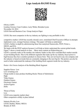 Lego Analysis BA3103 Essay
FINAL COPY:
Lyndsay Gorson, Cesar Cordero, Larry Weber, Brendan Lyons
November 10, 2014
LEGO Harvard Business Case ­Group Analysis Paper
LEGO, like most companies in the toy industry are fighting to stay profitable in this
competitive market. LEGO has recently elected a new, non­
related Chief Executive Officer in attempts
implement a new, stronger business strategy. This paper will help us understand
LEGO s further in depth by administering these four analytical frameworks, PEST, Porter s,
SWOT, and FFA.
We begin with the PEST analysis because it will help us better understand the current global trends.
Figure 1 shows a trend analysis in four ... Show more content on Helpwriting.net ...
LEGO s currently ranks as the number one industry leader as they have extended their market outside
of just building blocks. Due to the different segments that make up the toy industry, buyer power is
high because they have countless products to choose from. They are not loyal to any one company and
the industry is based on trends that are constantly changing to the next big hit. The porters can also be
used to better understand the make­
up of the building block segment inside the toy industry.
Porter s Six Forces Analysis of the Building Block Segment
Supplier Power ­Low
Low switching cost
Cheap molds to mass produce building blocks Threat of Substitution
High
Video Games
Outdoor Games
Electronic Games
Action Figures
Dolls
Threat of Entry
Low
LEGO owns majority market share
Other competitors solidly in place behind
Industry Rivalry Low
LEGO, Hasbro, Mattel, MEGA
Brands, K NEX
 