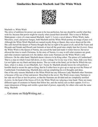 Similarities Between Macbeth And The White Witch
Macbeth vs. White Witch
The strive of ambition for power can seem to be true perfection, but one should be careful what they
wish for, because that power might be exactly what caused their downfall. This is true in William
Shakespeare s story of a man named Macbeth. And C.J. Lewis s novel about a White Witch, Jadis.
Merciless, cruel, and power hungry, both Macbeth and the White Witch portray an image of pure evil.
Although the White Witch Macbeth are named royalty King or Queen ,they never deserved the title.
She calls herself the Queen of Narnia thought she has no right to be queen at all, and all the Fauns and
Dryands and Naiads and Dwarfs and Animals at least all the good ones simply hate her (Lewis). Since
the White Witch is the Queen of Narnia, she cursed the land and made it winter forever, but never
allowed the time to reach Christmas. In the story of Narnia, it s easy to tell what creatures are good,
and what creatures represent evil; the darker, more scary Narnians are the White Witch s only
followers. On the other hand, Macbeth doesn t deserve to be King either: The prince of Cumberland!
That is a step on which I must fall down, or else o erleap, For in my way it lies. Stars, hide your fires;
Let not lights see my black and deep desires. The eye wink at the hand, yet let that be Which the eye
fears, when it is done, to see (Macbeth, Act 1 Scene 4). Macbeth already knows he will perform a
horrible deed to secure his spot as King, that he ll either have to give up or step up over the Prince of
Cumberland. Foreshadowing, Macbeth does end up completing his evil thoughts and ideas.
One of the only reasons Macbeth or the White Witch has any followers Lady Macbeth other Narnians
is because of the use of fear and power. Described in the novel, The Witch sways many Narnians to
her side out of fear or lust for power, so that the Narnians are divided and are completely terrified
(Lewis). As the head of the forces of Evil, the White Witch isn t playing a lone hand. There are many
different types of creatures in Narnia that follow her, and she merely acts as their captain. Evil is a
major dimension of things and wields a great deal of power, especially for others who seek the same
thing. Macbeth
... Get more on HelpWriting.net ...
 