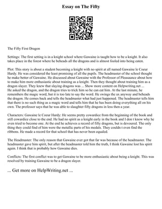 Essay on The Fifty
The Fifty First Dragon
Settings: The first setting is in a knight school where Gawaine is taught how to be a knight. It also
takes place in the forest where he beheads all the dragons and is almost fooled into being eaten.
Plot: This story is about a student becoming a knight with no spirit at all named Gawaine le Coeur
Hardy. He was considered the least promising of all the pupils. The headmaster of the school thought
he make better of Gawaine. He discussed about Gawaine with the Professor of Pleasaunce about how
to make him more enthusiastic about training as a knight. Then they thought about training him as a
dragon slayer. They knew that slaying dragons was ... Show more content on Helpwriting.net ...
He asked the dragon, and the dragon tries to trick him so he can eat him. At the last minute, he
remembers the magic word, but it is too late to say the word. He swings the ax anyway and beheads
the dragon. He comes back and tells the headmaster what had just happened. The headmaster tells him
that there is no such thing as a magic word and tells him that he has been doing everything all on his
own. The professor says that he was able to slaughter fifty dragons in less then a year.
Characters: Gawaine le Coeur Hardy: He seems pretty cowardice from the beginning of the book and
still cowardice close to the end. He had no spirit as a knight early in the book and I don t know why he
even tried to become one. At the end he achieves a record of fifty dragons, but is devoured. The only
thing they could find of him were the metallic parts of his medals. They couldn t even find the
ribbons. He made a record for that school that has never been equaled.
The Headmaster: The only reason that Gawaine ever got that far was because of the headmaster. The
headmaster gave him spirit, but after the headmaster told him the truth, I think Gawaine lost his spirit
again. I think that is probably how Gawaine dies.
Conflicts: The first conflict was to get Gawaine to be more enthusiastic about being a knight. This was
resolved by training Gawaine to be a dragon slayer.
... Get more on HelpWriting.net ...
 