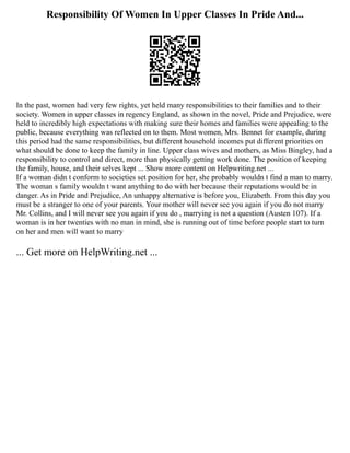Responsibility Of Women In Upper Classes In Pride And...
In the past, women had very few rights, yet held many responsibilities to their families and to their
society. Women in upper classes in regency England, as shown in the novel, Pride and Prejudice, were
held to incredibly high expectations with making sure their homes and families were appealing to the
public, because everything was reflected on to them. Most women, Mrs. Bennet for example, during
this period had the same responsibilities, but different household incomes put different priorities on
what should be done to keep the family in line. Upper class wives and mothers, as Miss Bingley, had a
responsibility to control and direct, more than physically getting work done. The position of keeping
the family, house, and their selves kept ... Show more content on Helpwriting.net ...
If a woman didn t conform to societies set position for her, she probably wouldn t find a man to marry.
The woman s family wouldn t want anything to do with her because their reputations would be in
danger. As in Pride and Prejudice, An unhappy alternative is before you, Elizabeth. From this day you
must be a stranger to one of your parents. Your mother will never see you again if you do not marry
Mr. Collins, and I will never see you again if you do , marrying is not a question (Austen 107). If a
woman is in her twenties with no man in mind, she is running out of time before people start to turn
on her and men will want to marry
... Get more on HelpWriting.net ...
 