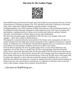 Marxism In The Golden Poppy
John Griffith Chaney, best known by his pen name Jack London was an American writer; he was born
in San Francisco, California on January 12th, 1876, and died in Glen Ellen, California on November
22nd, 1916. London had a difficult childhood, regarding London s writing style,
oxfordbibliographies.com, (2012) mentions: Perhaps in part because of the psychological dualities of
his childhood, London frequently attempted to conjoin opposites in his work, such as socialism and
individualism, wanderlust and love of home, travel overseas and California ranching, Friedrich
Nietzsche versus Karl Marx or Charles Darwin, racism versus brotherhood .
The short story the golden poppy was published in 1902, this story is an example of the social
struggles ... Show more content on Helpwriting.net ...
This approach is concerned about the social content of the literary work, consequently, the idea is to
analyze literature from the implications and the consequences that a capitalist system has on a specific
society. As cliffsnotes.com, (n.d) indicates: this theoretical approach asks us to consider how a literary
work reflects the socioeconomic conditions of the time in which it was written .
From the Marxist approach, the story the golden poppy shows a society full of differences and
inequalities. In one side, there is a wealthy lady who has a stunning poppy field full of beautiful
yellow flowers, and on the other hand, there are the poor people of the town that need to take and sell
the flowers in order to live. Based on this, the story has a class struggle, high class contrasted with low
class, besides of having the role of the powerful person, in this case, the lady owner of the poppy field.
To analyze this approach is vital to take into account the concept of capitalism, this is a system in
which the main and the only objective is to profit. In capitalism the power and the decision making are
based on the ones who own the factors of production, so it depends on what they need or what they
want to make changes; changes that are going to bring benefits to
... Get more on HelpWriting.net ...
 