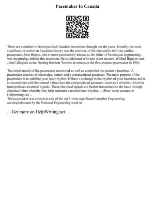 Pacemaker In Canada
There are a number of distinguished Canadian inventions through out the years. Notably, the most
significant invention in Canadian history was the creation, of the innovative artificial cardiac
pacemaker. John Hopps, who is more prominently known as the father of biomedical engineering ,
was the prodigy behind this invention. He collaborated with two other doctors, Wilfred Bigelow and
John Callaghan at the Banting Institute Toronto to introduce the first external pacemaker in 1950.
The initial model of the pacemaker monitored as well as controlled the patient s heartbeat. A
pacemaker consists of electrodes, battery and a computerized generator. The main purpose of the
pacemaker is to stabilize your heart rhythm. If there s a change in the rhythm of your heartbeat and it
is inconsistent with the normal values then the computerized generator receives a stimulus, which in
turn produces electrical signals. These electrical signals are further transmitted to the heart through
electrical wires whereby they help maintain a normal heart rhythm. ... Show more content on
Helpwriting.net ...
The pacemaker was chosen as one of the top 5 most significant Canadian Engineering
accomplishments by the National Engineering week in
... Get more on HelpWriting.net ...
 