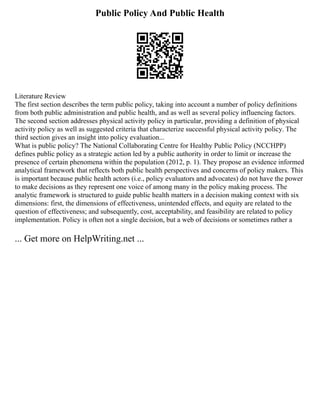 Public Policy And Public Health
Literature Review
The first section describes the term public policy, taking into account a number of policy definitions
from both public administration and public health, and as well as several policy influencing factors.
The second section addresses physical activity policy in particular, providing a definition of physical
activity policy as well as suggested criteria that characterize successful physical activity policy. The
third section gives an insight into policy evaluation...
What is public policy? The National Collaborating Centre for Healthy Public Policy (NCCHPP)
defines public policy as a strategic action led by a public authority in order to limit or increase the
presence of certain phenomena within the population (2012, p. 1). They propose an evidence informed
analytical framework that reflects both public health perspectives and concerns of policy makers. This
is important because public health actors (i.e., policy evaluators and advocates) do not have the power
to make decisions as they represent one voice of among many in the policy making process. The
analytic framework is structured to guide public health matters in a decision making context with six
dimensions: first, the dimensions of effectiveness, unintended effects, and equity are related to the
question of effectiveness; and subsequently, cost, acceptability, and feasibility are related to policy
implementation. Policy is often not a single decision, but a web of decisions or sometimes rather a
... Get more on HelpWriting.net ...
 